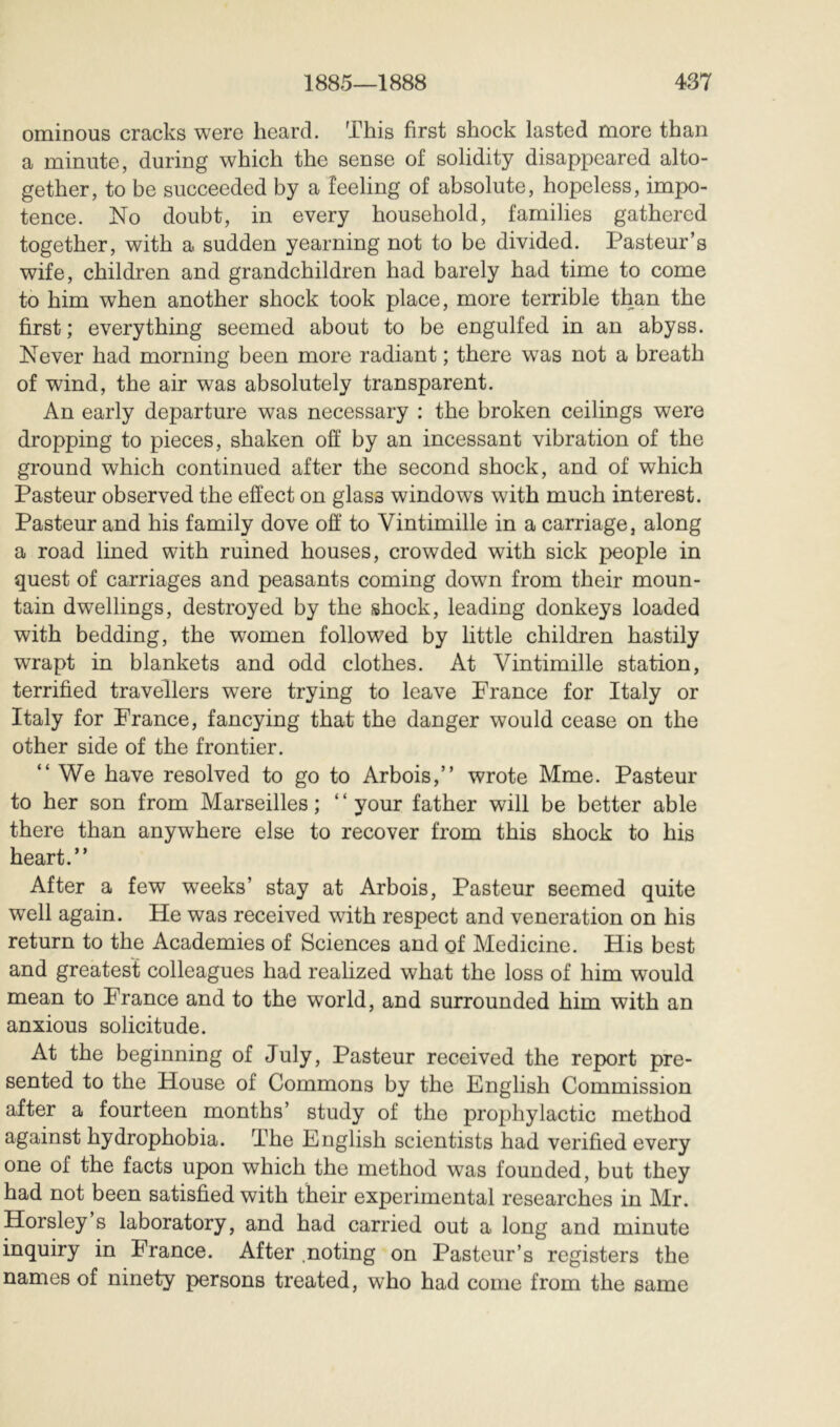ominous cracks were heard. This first shock lasted more than a minute, during which the sense of solidity disappeared alto- gether, to be succeeded by a feeling of absolute, hopeless, impo- tence. No doubt, in every household, families gathered together, with a sudden yearning not to be divided. Pasteur’s wife, children and grandchildren had barely had time to come to him when another shock took place, more terrible than the first ; everything seemed about to be engulfed in an abyss. Never had morning been more radiant ; there w^as not a breath of wind, the air was absolutely transparent. An early departure was necessary : the broken ceilings were dropping to pieces, shaken off by an incessant vibration of the ground which continued after the second shock, and of which Pasteur observed the effect on glass windows with much interest. Pasteur and his family dove off to Vintimille in a carriage, along a road lined with ruined houses, crowded with sick people in quest of carriages and peasants coming down from their moun- tain dwellings, destroyed by the shock, leading donkeys loaded with bedding, the women followed by little children hastily wrapt in blankets and odd clothes. At Vintimille station, terrified travellers were trying to leave France for Italy or Italy for France, fancying that the danger would cease on the other side of the frontier. “We have resolved to go to Arbois,’’ wrote Mme. Pasteur to her son from Marseilles; “your father will be better able there than anywhere else to recover from this shock to his heart.” After a few weeks’ stay at Arbois, Pasteur seemed quite well again. He was received with respect and veneration on his return to the Academies of Sciences and of Medicine. His best and greatest colleagues had realized what the loss of him would mean to France and to the world, and surrounded him with an anxious solicitude. At the beginning of July, Pasteur received the report pre- sented to the House of Commons by the English Commission after a fourteen months’ study of the prophylactic method against hydrophobia. The English scientists had verified every one of the facts upon which the method was founded, but they had not been satisfied with their experimental researches in Mr. Horsley s laboratory, and had carried out a long and minute inquiry in France. After .noting on Pasteur’s registers the names of ninety persons treated, who had come from the same