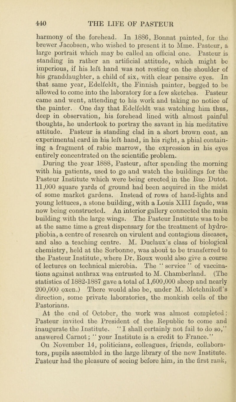 harmony of the forehead. In 1886, Bonnat painted, for the brewer Jacobsen, who wished to present it to Mme. Pasteur, a large portrait which may be called an official one. Pasteur is standing in rather an artificial attitude, which might be imperious, if his left hand was not resting on the shoulder of his granddaughter, a child of six, with clear pensive eyes. In that same year, Edelfeldt, the Finnish painter, begged to be allowed to come into the laboratory for a few sketches. Pasteur came and went, attending to his work and taking no notice of the painter. One day that Edelfeldt was watching him thus, deep in observation, his forehead lined with almost painful thoughts, he undertook to portray the savant in his meditative attitude. Pasteur is standing clad in a short brown coat, an experimental card in his left hand, in his right, a phial contain- ing a fragment of rabic marrow, the expression in his eyes entirely concentrated on the scientific problem. During the year 1888, Pasteur, after spending the morning with his patients, used to go and watch the buildings for the Pasteur Institute which were being erected in the Eue Dutot. 11.000 square yards of ground had been acquired in the midst of some market gardens. Instead of rows of hand-lights and young lettuces, a stone building, with a Louis XIII façade, was now being constructed. An interior gallery connected the main building with the large wings. The Pasteur Institute was to be at the same time a great dispensary for the treatment of hydro- phobia, a centre of research on virulent and contagious diseases, and also a teaching centre. M. Duclaux’s class of biological chemistry, held at the Sorbonne, was about to be transferred to the Pasteur Institute, where Dr. Eoux would also give a course of lectures on technical microbia. The ‘ ‘ service ’ ’ of vaccina- tions against anthrax was entrusted to M. Chamberland. (The statistics of 1882-1887 gave a total of 1,600,000 sheep and nearly 200.000 oxen.) There would also be, under M. Metchnikoff’s direction, some private laboratories, the monkish cells of the Pastorians. At the end of October, the work was almost completed ; Pasteur invited the President of the Eepublic to come and inaugurate the Institute. “ I shall certainly not fail to do so,” answered Carnot; “ your Institute is a credit to France.” On November 14, politicians, colleagues, friends, collabora- tors, pupils assembled in the large library of the new Institute. Pasteur had the pleasure of seeing before him, in the first rank,