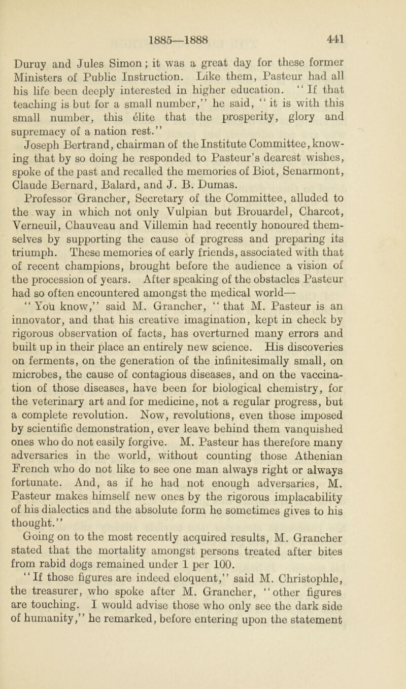 Duruy and Jules Simon ; it was a great day for these former Ministers of Public Instruction. Like them, Pasteur had all his life been deeply interested in higher education. “ If that teaching is but for a small number,” he said, “it is with this small number, this élite that the prosperity, glory and supremacy of a nation rest.” Joseph Bertrand, chairman of the Institute Committee, know- ing that by so doing he responded to Pasteur’s dearest wishes, spoke of the past and recalled the memories of Biot, Senarmont, Claude Bernard, Balard, and J. B. Dumas. Professor Grancher, Secretary of the Committee, alluded to the way in which not only Vulpian but Brouardel, Charcot, Verneuil, Chauveau and Villemin had recently honoured them- selves by supporting the cause of progress and preparing its triumph. These memories of early friends, associated with that of recent champions, brought before the audience a vision of the procession of years. After speaking of the obstacles Pasteur had so often encountered amongst the medical world— “You know,” said M. Grancher, “that M. Pasteur is an innovator, and that his creative imagination, kept in check by rigorous observation of facts, has overturned many errors and built up in their place an entirely new science. His discoveries on ferments, on the generation of the infinitesimally small, on microbes, the cause of contagious diseases, and on the vaccina- tion of those diseases, have been for biological chemistry, for the veterinary art and for medicine, not a regular progress, but a complete revolution. Now, revolutions, even those imposed by scientific demonstration, ever leave behind them vanquished ones who do not easily forgive. M. Pasteur has therefore many adversaries in the world, without counting those Athenian French who do not like to see one man always right or always fortunate. And, as if he had not enough adversaries, M. Pasteur makes himself new ones by the rigorous implacability of his dialectics and the absolute form he sometimes gives to his thought.” Going on to the most recently acquired results, M. Grancher stated that the mortality amongst persons treated after bites from rabid dogs remained under 1 per 100. “If those figures are indeed eloquent,” said M. Christophle, the treasurer, who spoke after M. Grancher, “other figures are touching. I would advise those who only see the dark side of humanity,” he remarked, before entering upon the statement