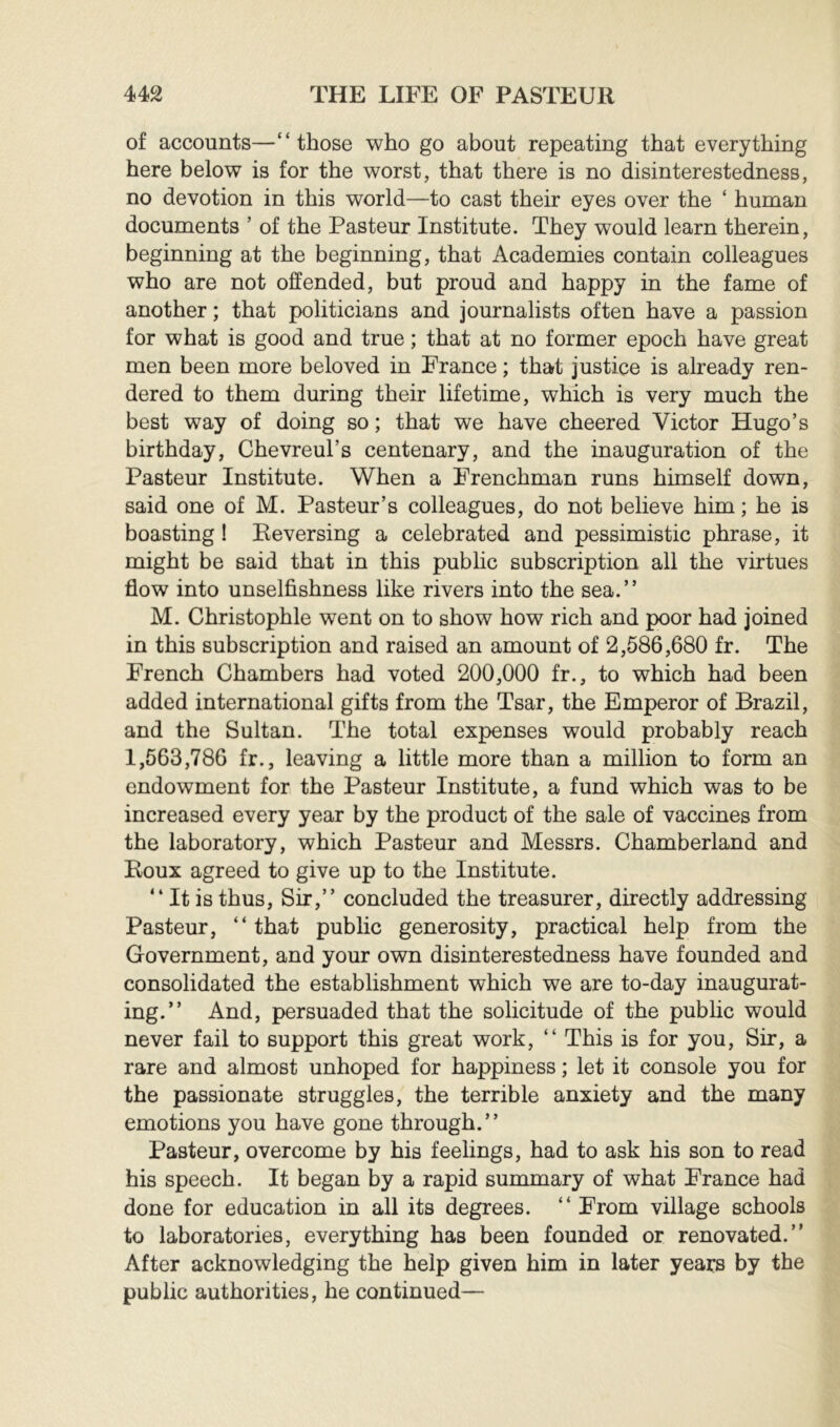 of accounts—“those who go about repeating that everything here below is for the worst, that there is no disinterestedness, no devotion in this world—to cast their eyes over the ‘ human documents ’ of the Pasteur Institute. They would learn therein, beginning at the beginning, that Academies contain colleagues who are not offended, but proud and happy in the fame of another ; that politicians and journalists often have a passion for what is good and true ; that at no former epoch have great men been more beloved in France ; that justice is already ren- dered to them during their lifetime, which is very much the best way of doing so ; that we have cheered Victor Hugo’s birthday, Chevreul’s centenary, and the inauguration of the Pasteur Institute. When a Frenchman runs himself down, said one of M. Pasteur’s colleagues, do not believe him ; he is boasting ! Reversing a celebrated and pessimistic phrase, it might be said that in this public subscription all the virtues flow into unselfishness like rivers into the sea.’’ M. Christophle went on to show how rich and poor had joined in this subscription and raised an amount of 2,586,680 fr. The French Chambers had voted 200,000 fr., to which had been added international gifts from the Tsar, the Emperor of Brazil, and the Sultan. The total expenses would probably reach 1,563,786 fr., leaving a little more than a million to form an endowment for the Pasteur Institute, a fund which was to be increased every year by the product of the sale of vaccines from the laboratory, which Pasteur and Messrs. Chamberland and Roux agreed to give up to the Institute. “ It is thus. Sir,’’ concluded the treasurer, directly addressing Pasteur, “that public generosity, practical help from the Government, and your own disinterestedness have founded and consolidated the establishment which we are to-day inaugurat- ing.’’ And, persuaded that the solicitude of the public would never fail to support this great work, “ This is for you. Sir, a rare and almost unhoped for happiness ; let it console you for the passionate struggles, the terrible anxiety and the many emotions you have gone through.” Pasteur, overcome by his feelings, had to ask his son to read his speech. It began by a rapid summary of what France had done for education in all its degrees. “From village schools to laboratories, everything has been founded or renovated.” After acknowledging the help given him in later years by the public authorities, he continued—