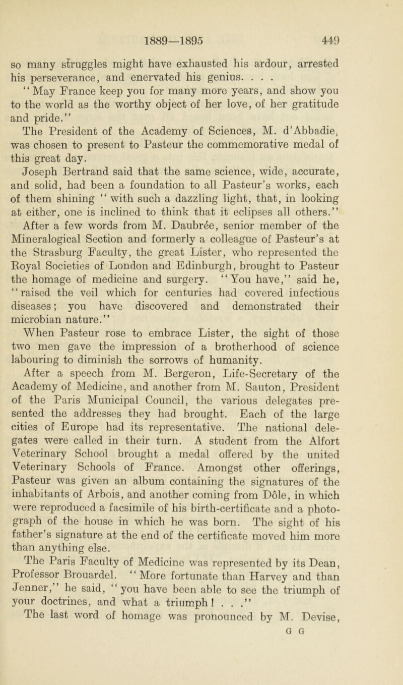 so many struggles might have exhausted his ardour, arrested his perseverance, and enervated his genius. , . . “ May France keep you for many more years, and show you to the world as the worthy object of her love, of her gratitude and pride.” The President of the Academy of Sciences, M. d’Abbadie, was chosen to present to Pasteur the commemorative medal of this great day. Joseph Bertrand said that the same science, wide, accurate, and solid, had been a foundation to all Pasteur’s works, each of them shining ” with such a dazzling light, that, in looking at either, one is inclined to think that it eclipses all others.” After a few words from M. Daubrée, senior member of the Mineralogical Section and formerly a colleague of Pasteur’s at the Strasburg Faculty, the great Lister, who represented the Royal Societies of London and Edinburgh, brought to Pasteur the homage of medicine and surgery. “You have,” said he, “raised the veil which for centuries had covered infectious diseases ; you have discovered and demonstrated their microbian nature.” When Pasteur rose to embrace Lister, the sight of those two men gave the impression of a brotherhood of science labouriug to diminish the sorrows of humanity. After a speech from M. Bergeron, Life-Secretary of the Academy of Medicine, and another from M. Sauton, President of the Paris Municipal Council, the various delegates pre- sented the addresses they had brought. Each of the large cities of Europe had its representative. The national dele- gates were called in their turn. A student from the Alfort Veterinary School brought a medal offered by the united Veterinary Schools of France. Amongst other offerings, Pasteur was given an album containing the signatures of the inhabitants of Arbois, and another coming from Dole, in which were reproduced a facsimile of his birth-certificate and a photo- graph of the house in which he was born. The sight of his father’s signature at the end of the certificate moved him more than anything else. The Paris Faculty of Medicine was represented by its Dean, Professor Brouardel. “ More fortunate than Harvey and than Jenner,” he said, “ you have been able to see the triumph of your doctrines, and what a triumph! . . .” The last word of homage was pronounced by M. Devise, G G