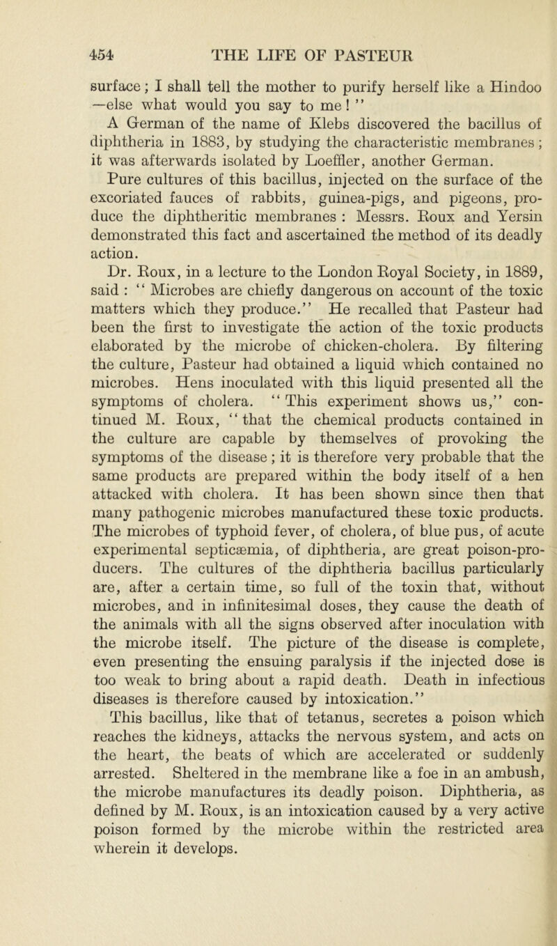 surface ; I shall tell the mother to purify herself like a Hindoo —else what would you say to me ! ’ ’ A German of the name of Klebs discovered the bacillus of diphtheria in 1883, by studying the characteristic membranes ; it was afterwards isolated by Loeffier, another German. Pure cultures of this bacillus, injected on the surface of the excoriated fauces of rabbits, guinea-pigs, and pigeons, pro- duce the diphtheritic membranes : Messrs. Roux and Yersin demonstrated this fact and ascertained the method of its deadly action. Dr. Roux, in a lecture to the London Royal Society, in 1889, said : ‘ ‘ Microbes are chiefly dangerous on account of the toxic matters which they produce.” He recalled that Pasteur had been the first to investigate the action of the toxic products elaborated by the microbe of chicken-cholera. By filtering the culture, Pasteur had obtained a liquid which contained no microbes. Hens inoculated with this liquid presented all the symptoms of cholera. ” This experiment shows us,” con- tinued M. Roux, “that the chemical products contained in the culture are capable by themselves of provoking the symptoms of the disease ; it is therefore very probable that the same products are prepared within the body itself of a hen attacked with cholera. It has been shown since then that many pathogenic microbes manufactured these toxic products. The microbes of typhoid fever, of cholera, of blue pus, of acute experimental septicæmia, of diphtheria, are great poison-pro- ducers. The cultures of the diphtheria bacillus particularly are, after a certain time, so full of the toxin that, without microbes, and in infinitesimal doses, they cause the death of the animals with all the signs observed after inoculation with the microbe itself. The picture of the disease is complete, even presenting the ensuing paralysis if the injected dose is too weak to bring about a rapid death. Death in infectious diseases is therefore caused by intoxication.” This bacillus, like that of tetanus, secretes a poison which reaches the kidneys, attacks the nervous system, and acts on the heart, the beats of which are accelerated or suddenly arrested. Sheltered in the membrane like a foe in an ambush, the microbe manufactures its deadly poison. Diphtheria, as defined by M. Roux, is an intoxication caused by a very active poison formed by the microbe within the restricted area wherein it develops.