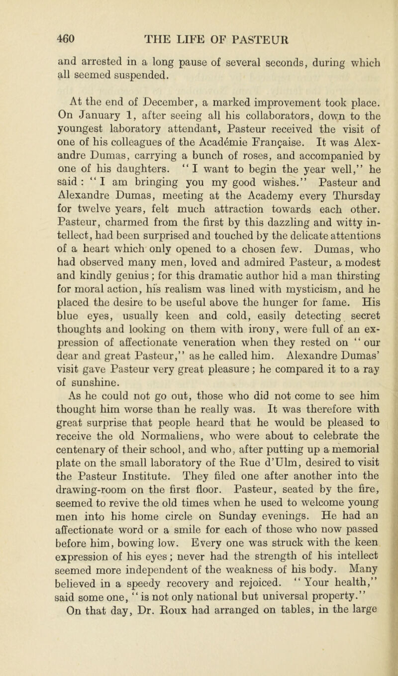 and arrested in a long pause of several seconds, during which all seemed suspended. At the end of December, a marked improvement took place. On January 1, after seeing all his collaborators, down to the youngest laboratory attendant, Pasteur received the visit of one of his colleagues of the Académie Française. It was Alex- andre Dumas, carrying a bunch of roses, and accompanied by one of his daughters. “ I want to begin the year well,” he said: “I am bringing you my good wishes.” Pasteur and Alexandre Dumas, meeting at the Academy every Thursday for twelve years, felt much attraction towards each other. Pasteur, charmed from the first by this dazzling and witty in- tellect, had been surprised and touched by the delicate attentions of a heart which'only opened to a chosen few. Dumas, who had observed many men, loved and admired Pasteur, a modest and kindly genius ; for this dramatic author hid a man thirsting for moral action, his realism was lined with mysticism, and he placed the desire to be useful above the hunger for fame. His blue eyes, usually keen and cold, easily detecting secret thoughts and looking on them with irony, were full of an ex- pression of affectionate veneration when they rested on ‘ ‘ our dear and great Pasteur,” as he called him. Alexandre Dumas’ visit gave Pasteur very great pleasure ; he compared it to a ray of sunshine. As he could not go out, those who did not come to see him thought him worse than he really was. It was therefore with great surprise that people heard that he would be pleased to receive the old Normaliens, who were about to celebrate the centenary of their school, and who, after putting up a memorial plate on the small laboratory of the Rue d’Ulm, desired to visit the Pasteur Institute. They filed one after another into the drawing-room on the first floor. Pasteur, seated by the fire, seemed to revive the old times when he used to welcome young men into his home circle on Sunday evenings. He had an affectionate word or a smile for each of those who now passed before him, bowing low. Every one was struck with the keen expression of his eyes ; never had the strength of his intellect seemed more independent of the weakness of his body. Many believed in a speedy recovery and rejoiced. “Your health,” said some one, “is not only national but universal property.” On that day, Dr. Roux had arranged on tables, in the large