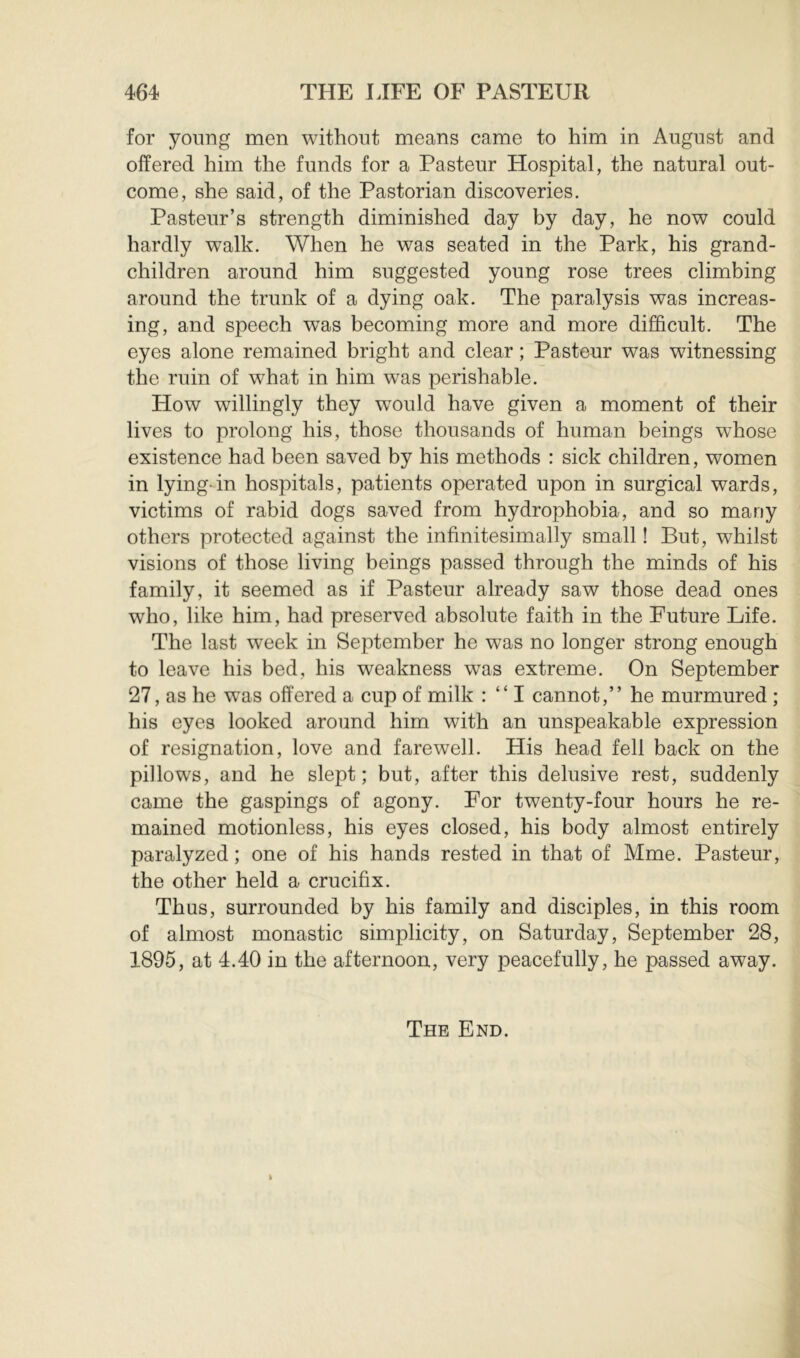 for young men without means came to him in August and offered him the funds for a Pasteur Hospital, the natural out- come, she said, of the Pastorian discoveries. Pasteur’s strength diminished day by day, he now could hardly walk. When he was seated in the Park, his grand- children around him suggested young rose trees climbing around the trunk of a dying oak. The paralysis was increas- ing, and speech was becoming more and more difficult. The eyes alone remained bright and clear ; Pasteur was witnessing the ruin of what in him was perishable. How willingly they w^ould have given a moment of their lives to prolong his, those thousands of human beings whose existence had been saved by his methods : sick children, women in lying-in hospitals, patients operated upon in surgical wards, victims of rabid dogs saved from hydrophobia, and so many others protected against the infinitesimally small ! But, whilst visions of those living beings passed through the minds of his family, it seemed as if Pasteur already saw those dead ones who, like him, had preserved absolute faith in the Future Life. The last week in September he was no longer strong enough to leave his bed, his weakness was extreme. On September 27, as he was offered a cup of milk : “ I cannot,” he murmured ; his eyes looked around him with an unspeakable expression of resignation, love and farewell. His head fell back on the pillows, and he slept; but, after this delusive rest, suddenly came the gaspings of agony. For twenty-four hours he re- mained motionless, his eyes closed, his body almost entirely paralyzed ; one of his hands rested in that of Mme. Pasteur, the other held a crucifix. Thus, surrounded by his family and disciples, in this room of almost monastic simplicity, on Saturday, September 28, 1895, at 4.40 in the afternoon, very peacefully, he passed away. The End.