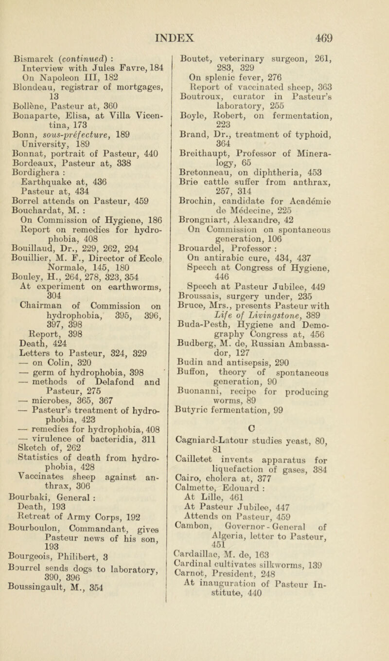 Bismarck (continued) : Interview with Jules Favre, 184 On Napoleon III, 182 Blondeau, registrar of mortgages, 13 Bollène, Pasteur at, 360 Bonaparte, Elisa, at Villa Vicen- tina, 173 Bonn, sous-préfecture, 189 University, 189 Bonnat, portrait of Pasteur, 440 Bordeaux, Pasteur at, 338 Bordighera : Earthquake at, 436 Pasteur at, 434 Borrel attends on Pasteur, 459 Bouchardat, M. : On Commission of Hygiene, 186 Report on remedies for hydro- phobia, 408 Bouillaud, Dr,, 229, 262, 294 Bouillier, M. F., Director of Ecole Normale, 145, 180 Bouley, H., 264, 278, 323, 354 At experiment on earthworms, 304 Chairman of Commission on hydrophobia, 395, 396, 397, 398 Report, 398 Death, 424 Letters to Pasteur, 324, 329 — on Colin, 320 — germ of hydrophobia, 398 — methods of Delafond and Pasteur, 275 —• microbes, 365, 367 — Pasteur’s treatment of hydro- phobia, 423 — remedies for hydrophobia, 408 — virulence of bacteridia, 311 Sketch of, 262 Statistics of death from hydro- phobia, 428 Vaccinates sheep against an- thrax, 306 Bourbaki, General : Death, 193 Retreat of Army Corps, 192 Bourboulon, Commandant, gives Pasteur news of his son, 193 Bourgeois, Philibert, 3 Bourrel sends dogs to laboratory, 390, 396 Boussingault, M., 354 Boutet, veterinary surgeon, 261, 283, 329 On splenic fever, 276 Beport of vaccinated sheep, 363 Boutroux, curator in Pasteur’s laboratory, 255 Boyle, Robert, on fermentation, 223 Brand, Dr., treatment of typhoid, 364 Breithaupt, Professor of Minera- logy, 65 Bretonneau, on diphtheria, 453 Brie cattle suffer from anthrax, 257, 314 Brochin, candidate for Académie de Médecine, 225 Brongniart, Alexandre, 42 On Commission on spontaneous generation, 106 Brouardel, Professor : On antirabic cure, 434, 437 Speech at Congress of Hygiene, 446 Speech at Pasteur Jubilee, 449 Broussais, surgery under, 235 Bruce, Mrs., presents Pasteur with Life of Livingstone, 389 Buda-Pesth, Hygiene and Demo- graphy Congress at, 456 Budberg, M. de, Russian Ambassa- dor, 127 Budin and antisepsis, 290 Buffon, theory of spontaneous generation, 90 Buonanni, recipe for producing worms, 89 Butyric fermentation, 99 C Cagniard-Latour studies yeast, 80, 81 Cailletet invents apparatus for liquefaction of gases, 384 Cairo, cholera at, 377 Calmette, Edouard : At Lille, 461 At Pasteur Jubilee, 447 Attends on Pasteur, 459 Carnbon, Governor-General of Algeria, letter to Pasteur, 451 Cardaillac, M. do, 163 Cardinal cultivates silkworms, 139 Carnot, President, 248 At inauguration of Pasteur In- stitute, 440