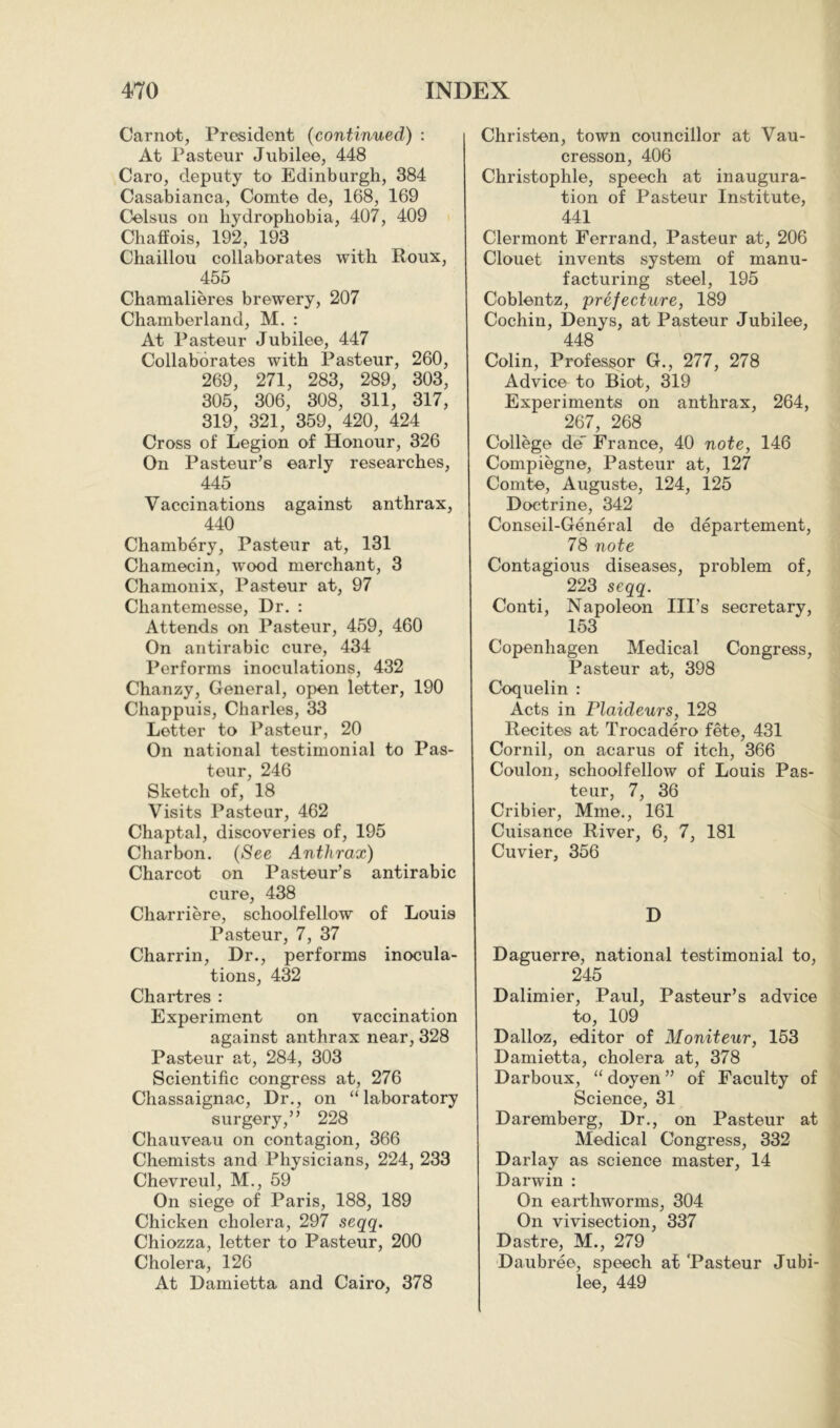 Carnot, President (continued) : At Pasteur Jubilee, 448 Caro, deputy to Edinburgh, 384 Casabianca, Comte de, 168, 169 Celsus on hydrophobia, 407, 409 Chaffois, 192, 193 Chaillou collaborates with Roux, 455 Chamalieres brewery, 207 Chamberland, M. : At Pasteur Jubilee, 447 Collaborates with Pasteur, 260, 269, 271, 283, 289, 303, 305, 306, 308, 311, 317, 319, 321, 359, 420, 424 Cross of Legion of Honour, 326 On Pasteur’s early researches, 445 Vaccinations against anthrax, 440 Chambéry, Pasteur at, 131 Chamecin, wood merchant, 3 Chamonix, Pasteur at, 97 Chantemesse, Dr, : Attends on Pasteur, 459, 460 On antirabic cure, 434 Performs inoculations, 432 Chanzy, General, open letter, 190 Chappuis, Charles, 33 Letter to Pasteur, 20 On national testimonial to Pas- teur, 246 Sketch of, 18 Visits Pasteur, 462 Chaptal, discoveries of, 195 Charbon. (See Anthrax) Charcot on Pasteur’s antirabic cure, 438 Charriere, schoolfellow of Louis Pasteur, 7, 37 Charrin, Dr., performs inocula- tions, 432 Chartres : Experiment on vaccination against anthrax near, 328 Pasteur at, 284, 303 Scientific congress at, 276 Chassaignae, Dr., on “laboratory surgery,” 228 Chauveau on contagion, 366 Chemists and Physicians, 224, 233 Chevreul, M., 59 On siege of Paris, 188, 189 Chicken cholera, 297 seqq. Chiozza, letter to Pasteur, 200 Cholera, 126 At Damietta and Cairo, 378 Christen, town councillor at Vau- cresson, 406 Christophle, speech at inaugura- tion of Pasteur Institute, 441 Clermont Ferrand, Pasteur at, 206 Clouet invents system of manu- facturing steel, 195 Coblentz, 'préfecture, 189 Cochin, Denys, at Pasteur Jubilee, 448 Colin, Professor G., 277, 278 Advice to Biot, 319 Experiments on anthrax, 264, 267, 268 College de' France, 40 note, 146 Compiegne, Pasteur at, 127 Comte, Auguste, 124, 125 Doctrine, 342 Conseil-Général de département, 78 note Contagious diseases, problem of, 223 seqq. Conti, Napoleon Ill’s secretary, 153 Copenhagen Medical Congress, Pasteur at, 398 Coquelin : Acts in Plaideurs, 128 Recites at Trocadéro fête, 431 Cornil, on acarus of itch, 366 Coulon, schoolfellow of Louis Pas- teur, 7, 36 Cribier, Mme., 161 Cuisance River, 6, 7, 181 Cuvier, 356 D Daguerre, national testimonial to, 245 Dalimier, Paul, Pasteur’s advice to, 109 Dalloz, editor of Moniteur, 153 Damietta, cholera at, 378 Darboux, “ doyen ” of Faculty of Science, 31 Daremberg, Dr., on Pasteur at Medical Congress, 332 Darlay as science master, 14 Darwin : On earthworms, 304 On vivisection, 337 Dastre, M., 279 Daubrée, speech at 'Pasteur Jubi- lee, 449