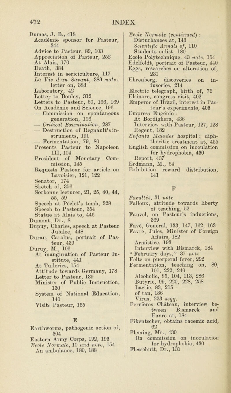 Dumas, J. B., 418 Académie sponsor for Pasteur, 344 Advice to Pasteur, 89, 103 Appreciation of Pasteur, 252 At Alais, 170 Death, 384 Interest in sériciculture, 117 La Vie d’un Savant, 383 note ; letter on, 383 Laboratory, 42 Letter to Bouley, 312 Letters to Pasteur, 60, 166, 169 On Académie and Science, 196 — Commission on spontaneous generation, 106 — Critical Examination, 287 — Destruction of Regnault’s in- struments, 191 — Fermentation, 79, 80 Presents Pasteur to Napoleon III, 104 President of Monetary Com- mission, 145 Requests Pasteur for article on Lavoisier, 121, 122 Senator, 174 Sketch of, 356 Sorbonne lecturer, 21, 25, 40, 44, 55, 59 Speech at Péclet’s tomb, 328 Speech to Pasteur, 354 Statue at Alais to, 446 Dumont, Dr., 8 Dupuy, Charles, speech at Pasteur Jubilee, 448 Duran, Carolus, portrait of Pas- teur, 439 Duruy, M., 106 At inauguration of Pasteur In- stitute, 441 At Tuileries, 154 Attitude towards Germany, 178 Letter to Pasteur, 139 Minister of Public Instruction, 130 System of National Education, 140 Visits Pasteur, 165 E Earthworms, pathogenic action of, 304 Eastern Army Corps, 192, 193 Ecole Normale, 10 and note, 154 An ambulance, 180, 188 Ecole Normale (continued) : Disturbances at, 143 Scientific Annals of, 110 Students enlist, 180 Ecole Polytechnique, 43 note, 154 Edelfeldt, portrait of Pasteur, 440 Eggs, researches on alteration of, 231 Ehrenberg, discoveries on in- fusories, 214 Electric telegraph, birth of, 76 Elsinore, congress visit, 402 Emperor of Brazil, interest in Pas- teur’s experiments, 403 Empress Eugénie : At Bordighera, 436 Interview with Pasteur, 127, 128 Regent, 182 Enfants Malades hospital : diph- theritic treatment at, 455 English commission on inoculation for hydrophobia, 430 Report, 437 Erdmann, M., 64 Exhibition reward distribution, 141 F Facultés, 31 note Falloux, attitude towards liberty of teaching, 52 Fauvel, on Pasteur’s inductions, 369 Favé, General, 133, 147, 162, 163 Favre, Jules, Minister of Foreign Affairs, 182 Armistice, 193 Interview with Bismarck, 184 “ February days,” 37 note Feltz on puerperal fever, 292 Fermentation, teaching on, 80, 101, 222, 240 Alcoholic, 85, 104, 113, 286 Butyric, 99, 220, 228, 258 Lactic, 83, 215 of tan, 186 Virus, 223 seqq. Ferrières Château, interview be- tween Bismarck and Favre at, 184 Fikentscher, obtains racemic acid, 62 Fleming, Mr., 430 On commission on inoculation for hydrophobia, 430 Flesschutt, Dr., 131