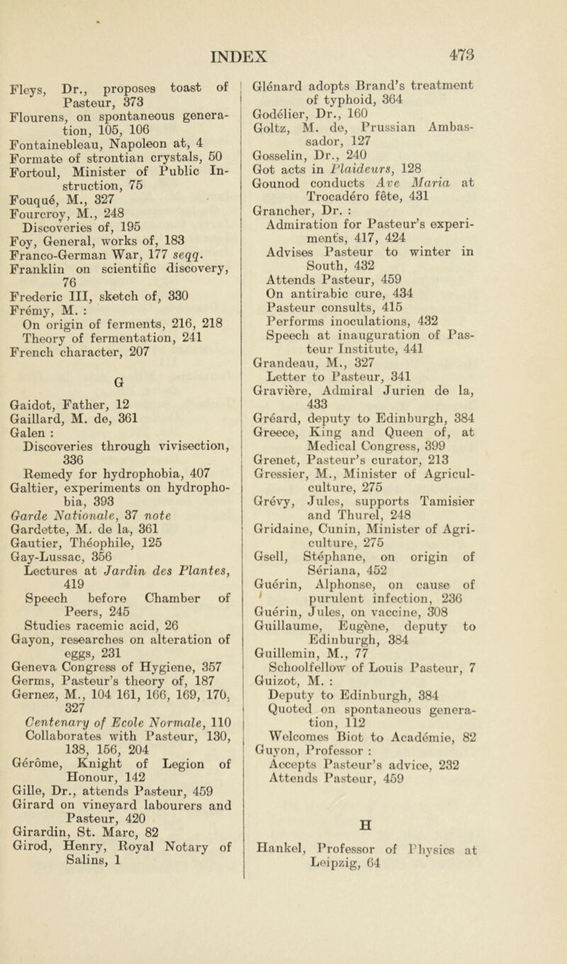 Fleys, Dr., proposes toast of Pasteur, 373 Flourens, on spontaneous genera- tion, 105, 106 Fontainebleau, Napoleon at, 4 Formate of strontian crystals, 50 Fortoul, Minister of Public In- struction, 75 Fouque, M., 327 Fourcroy, M., 248 Discoveries of, 195 Foy, General, works of, 183 Franco-German War, 177 seqq. Franklin on scientific discovery, 76 Frederic III, sketch of, 330 Frémy, M. : On origin of ferments, 216, 218 Theory of fermentation, 241 French character, 207 G Gaidot, Father, 12 Gaillard, M. de, 361 Galen : Discoveries through vivisection, 336 Remedy for hydrophobia, 407 Galtier, experiments on hydropho- bia, 393 Garde Nationale, 37 note Gardette, M. de la, 361 Gautier, Théophile, 125 Gay-Lussac, 356 Lectures at Jardin des Plantes, 419 Speech before Chamber of Peers, 245 Studies racemic acid, 26 Gayon, researches on alteration of eggs, 231 Geneva Congress of Hygiene, 357 Germs, Pasteur’s theory of, 187 Gernez, M., 104 161, 166, 169, 170. 327 Centenary of Ecole Normale, 110 Collaborates with Pasteur, 130, 138, 156, 204 Gérôme, Knight of Legion of Honour, 142 Gille, Dr., attends Pasteur, 459 Girard on vineyard labourers and Pasteur, 420 Girardin, St. Marc, 82 Girod, Henry, Royal Notary of Salins, 1 Glénard adopts Brand’s treatment of typhoid, 364 Godelier, Dr., 160 Goltz, M. de, Prussian Ambas- sador, 127 Gosselin, Dr., 240 Got acts in Plaideurs, 128 Gounod conducts Ave Maria at Trocadero fête, 431 Grancher, Dr. : Admiration for Pasteur’s experi- ment's, 417, 424 Advises Pasteur to winter in South, 432 Attends Pasteur, 459 On antirabic cure, 434 Pasteur consults, 415 Performs inoculations, 432 Speech at inauguration of Pas- teur Institute, 441 Grandeau, M., 327 Letter to Pasteur, 341 Graviere, Admiral Jurien de la, 433 Gréard, deputy to Edinburgh, 384 Greece, King and Queen of, at Medical Congress, 399 Grenet, Pasteur’s curator, 213 Gressier, M., Minister of Agricul- culture, 275 Grevy, Jules, supports Tamisier and Thurel, 248 Gridaine, Cunin, Minister of Agri- culture, 275 Gsell, Stéphane, on origin of Sériana, 452 Guérin, Alphonse, on cause of ^ purulent infection, 236 Guérin, Jules, on vaccine, 308 Guillaume, Eugene, deputy to Edinburgh, 384 Guillemin, M., 77 Schoolfellow of Louis Pasteur, 7 Guizot, M. : Deputy to Edinburgh, 384 Quoted on spontaneous genera- tion, 112 Welcomes Biot to Académie, 82 Guy on, Professor : Accepts Pasteur’s advice, 232 Attends Pasteur, 459 H Hankel, Professor of Physics at Leipzig, 64