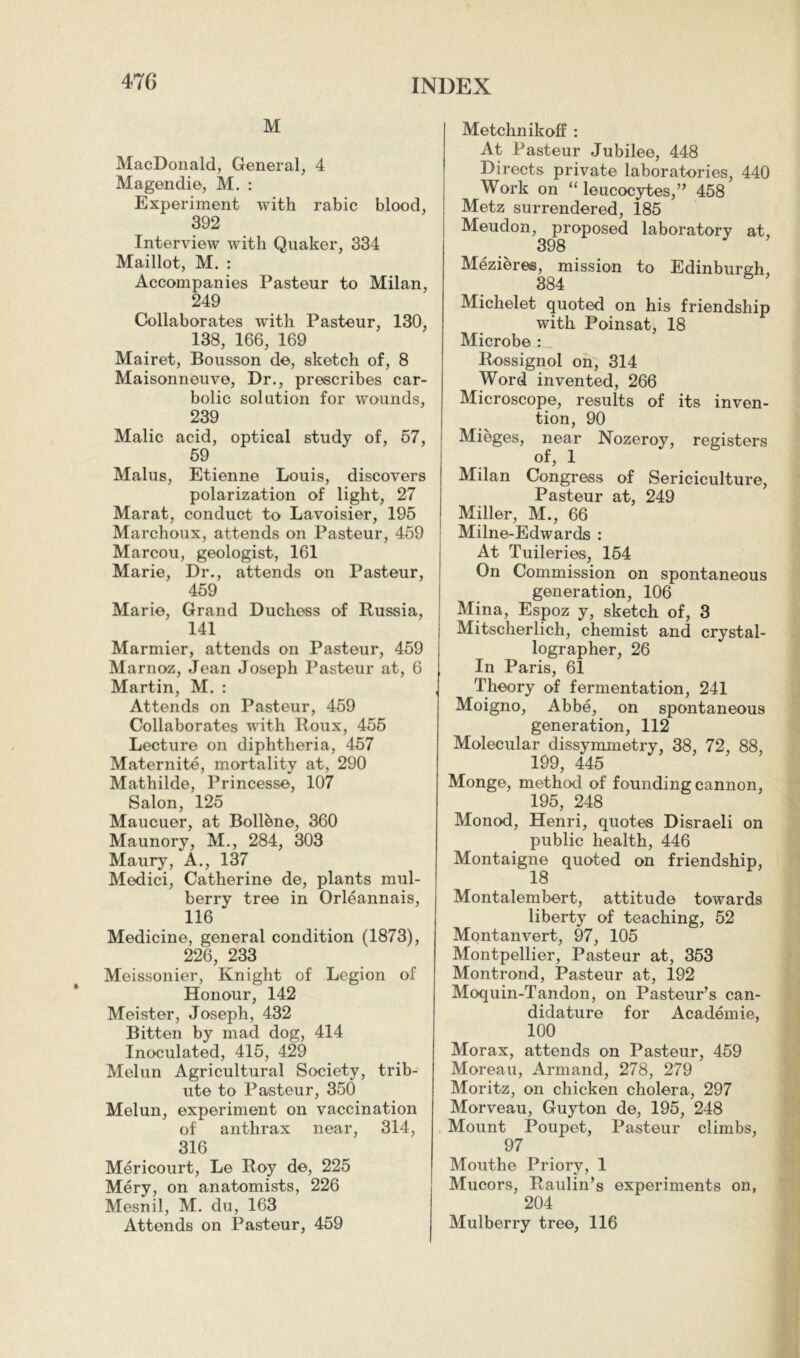 M MacDonald, General, 4 Magendie, M. : Experiment with rabic blood, 392 Interview with Quaker, 334 Maillot, M. : Accompanies Pasteur to Milan, 249 Collaborates with Pasteur, 130, 138, 166, 169 Mairet, Bousson de, sketch of, 8 Maisonneuve, Dr., prescribes car- bolic solution for wounds, 239 Malic acid, optical study of, 57, 69 Malus, Etienne Louis, discovers polarization of light, 27 Marat, conduct to Lavoisier, 195 Marchoux, attends on Pasteur, 459 Marcou, geologist, 161 Marie, Dr., attends on Pasteur, 459 Marie, Grand Duchess of Russia, 141 Marmier, attends on Pasteur, 459 Marnoz, Jean Joseph Pasteur at, 6 Martin, M. : Attends on Pasteur, 459 Collaborates with Roux, 455 Lecture on diphtheria, 457 Maternité, mortality at, 290 Mathilde, Princesse, 107 Salon, 125 Maucuer, at Bollène, 360 Maunory, M., 284, 303 Maury, A., 137 Medici, Catherine de, plants mul- berry tree in Orléannais, 116 Medicine, general condition (1873), 226, 233 Meissonier, Knight of Legion of Honour, 142 Meister, Joseph, 432 Bitten by mad dog, 414 Inoculated, 415, 429 Melun Agricultural Society, trib- ute to Pasteur, 350 Melun, experiment on vaccination of anthrax near, 314, 316 Mericourt, Le Roy de, 225 Méry, on anatomists, 226 Mesnil, M. du, 163 Attends on Pasteur, 459 Metchnikoff : At Pasteur Jubilee, 448 Directs private laboratories, 440 Work on “ leucocytes,” 458 Metz surrendered, 185 Meudon, proposed laboratory at, 398 Mézières, mission to Edinburgh, 384 Michelet quoted on his friendship with Poinsat, 18 Microbe : Rossignol on, 314 Word invented, 266 Microscope, results of its inven- tion, 90 Mieges, near Nozeroy, registers of, 1 Milan Congress of Sériciculture, Pasteur at, 249 Miller, M., 66 Milne-Edwards : At Tuileries, 164 On Commission on spontaneous generation, 106 Mina, Espoz y, sketch of, 3 Mitscherlich, chemist and crystal- lographer, 26 In Paris, 61 Theory of fermentation, 241 Moigno, Abbé, on spontaneous generation, 112 Molecular dissymmetry, 38, 72, 88, 199, 445 Monge, method of founding cannon, 195, 248 Monod, Henri, quotes Disraeli on public health, 446 Montaigne quoted on friendship, 18 Montalembert, attitude towards liberty of teaching, 52 Montanvert, 97, 105 Montpellier, Pasteur at, 353 Montrond, Pasteur at, 192 Moquin-Tandon, on Pasteur’s can- didature for Académie, 100 Morax, attends on Pasteur, 459 Moreau, Armand, 278, 279 Moritz, on chicken cholera, 297 Morveau, Guyton de, 195, 248 Mount Poupet, Pasteur climbs, 97 Mouthe Priory, 1 Mucors, Raulin’s experiments on, 204 Mulberry tree, 116