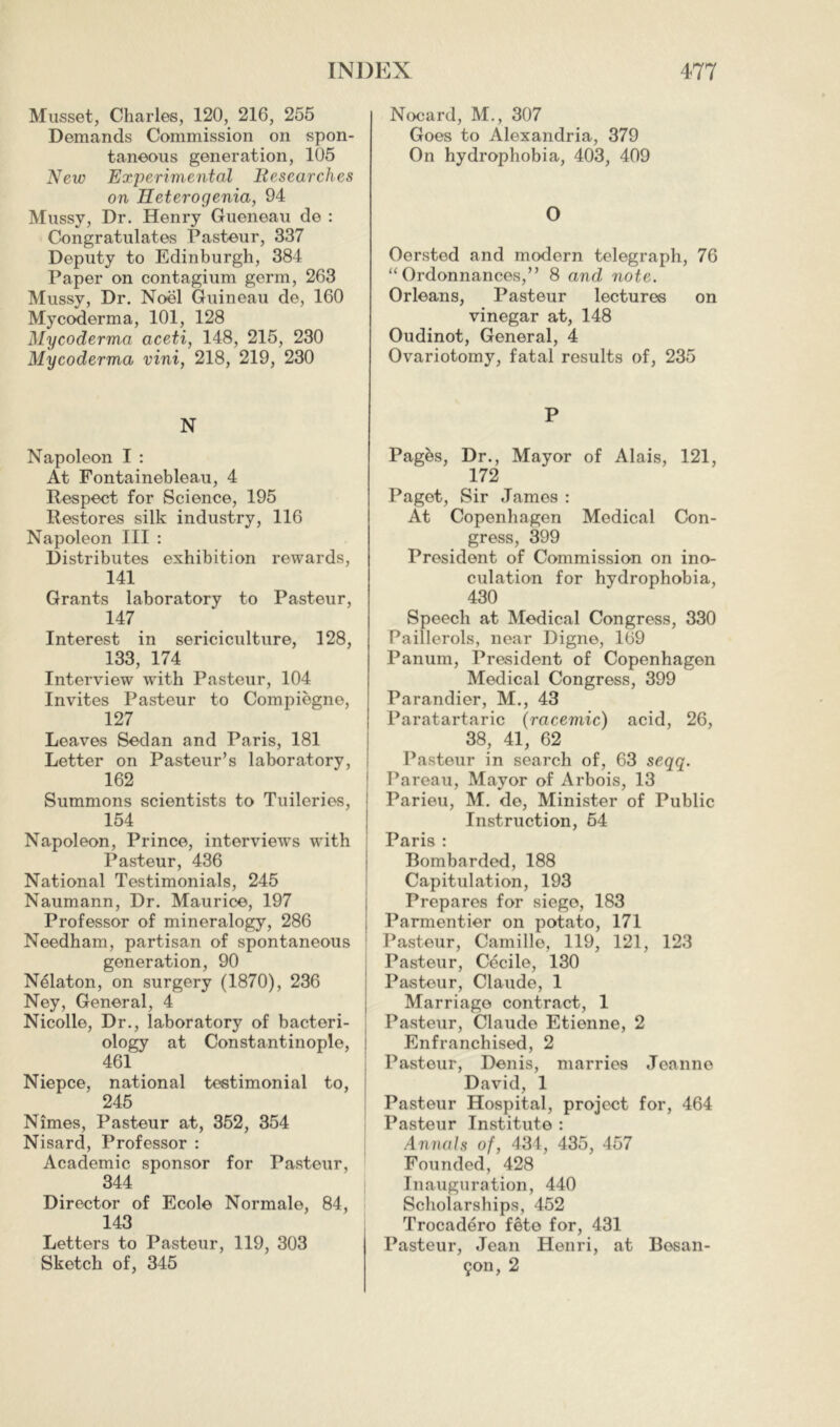 Musset, Charles, 120, 216, 255 Demands Commission on spon- taneous generation, 105 New Experimental Besearches on Heterogenia, 94 Mussy, Dr. Henry Gueneau de : Congratulates Pasteur, 337 Deputy to Edinburgh, 384 Paper on contagium germ, 263 Mussy, Dr. Noël Guineau de, 160 Mycoderma, 101, 128 Mycoderma aceti, 148, 215, 230 Mycoderma vini, 218, 219, 230 N Napoléon I : At Fontainebleau, 4 Respect for Science, 195 Restores silk industry, 116 Napoleon III : Distributes exhibition rewards, 141 Grants laboratory to Pasteur, 147 Interest in sériciculture, 128, 133, 174 Interview with Pasteur, 104 Invites Pasteur to Compiegne, 127 Leaves Sedan and Paris, 181 | Letter on Pasteur’s laboratory, j 162 Summons scientists to Tuileries, 154 Napoleon, Prince, interviews with Pasteur, 436 National Testimonials, 245 Naumann, Dr. Maurice, 197 Professor of mineralogy, 286 Needham, partisan of spontaneous generation, 90 Nélaton, on surgery (1870), 236 Ney, General, 4 Nicolle, Dr., laboratory of bacteri- ology at Constantinople, 461 Niepce, national testimonial to, 245 Nîmes, Pasteur at, 352, 354 Nisard, Professor ; Academic sponsor for Pasteur, 344 Director of Ecole Normale, 84, 143 Letters to Pasteur, 119, 303 Sketch of, 345 N(x)ard, M., 307 Goes to Alexandria, 379 On hydrophobia, 403, 409 O Oersted and modern telegraph, 76 “Ordonnances,” 8 and note. Orleans, Pasteur lectures on vinegar at, 148 Oudinot, General, 4 Ovariotomy, fatal results of, 235 P Pagès, Dr., Mayor of Alais, 121, 172 Paget, Sir James : At Copenhagen Medical Con- gress, 399 President of Commission on ino- culation for hydrophobia, 430 Speech at Medical Congress, 330 Paillerols, near Digne, 169 Panum, President of Copenhagen Medical Congress, 399 Parandier, M., 43 Paratartaric (racemic) acid, 26, 38, 41, 62 Pasteur in search of, 63 seqq. Pareau, Mayor of Arbois, 13 Parieu, M. de. Minister of Public Instruction, 54 Paris : Bombarded, 188 Capitulation, 193 Prepares for siege, 183 Parmentier on potato, 171 Pasteur, Camille, 119, 121, 123 Pasteur, Cécile, 130 Pasteur, Claude, 1 Marriage contract, 1 Pasteur, Claude Etienne, 2 Enfranchised, 2 Pasteur, Denis, marries Jeanne David, 1 Pasteur Hospital, project for, 464 i Pasteur Institute : i Annals of, 434, 435, 457 Founded, 428 1 Inauguration, 440 ; Scholarships, 452 Trocadero fete for, 431 Pasteur, Jean Henri, at Besan- çon, 2