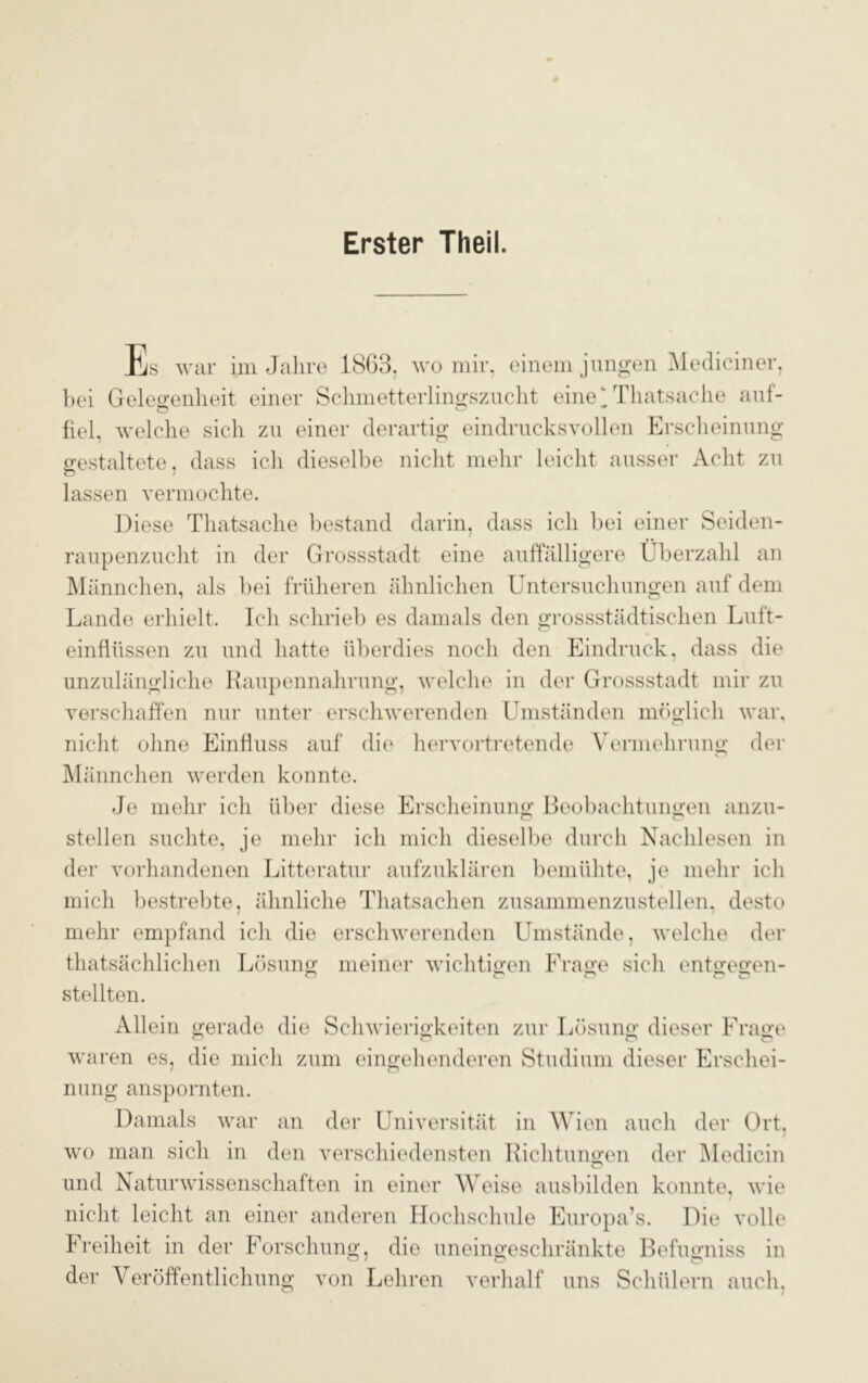 Erster Theil. Es war im Jahre 1863. wo mir, einem jungen Mediciner, bei Gelegenheit einer Schmetterlingszucht eine ‘ Thatsache auf- fiel, welche sich zu einer derartig eindrucksvollen Erscheinung gestaltete, dass ich dieselbe nicht mehr leicht ausser Acht zu lassen vermochte. Diese Thatsache bestand darin, dass ich bei einer Seiden- raupenzucht in der Grossstadt eine auffälligere Überzahl an Männchen, als bei früheren ähnlichen Untersuchungen auf dem Lande erhielt. Ich schrieb es damals den grossstädtischen Luft- einflüssen zu und hatte überdies noch den Eindruck, dass die unzulängliche Raupennahrung, welche in der Grossstadt mir zu verschaffen nur unter erschwerenden Umständen möglich war, nicht ohne Einfluss auf die hervortretende Vermehrung der Männchen werden konnte. Je mehr ich über diese Erscheinung Beobachtungen anzu- stellen suchte, je mehr ich mich dieselbe durch Nachlesen in der vorhandenen Litteratur aufzuklären bemühte, je mehr ich mich bestrebte, ähnliche Thatsachen zusammenzustellen, desto mehr empfand ich die erschwerenden Umstände, welche der thatsächlichen Lösung meiner wichtigen Frage sich entgegen- stellten. Allein gerade die Schwierigkeiten zur Lösung dieser Frage waren es, die mich zum eingehenderen Studium dieser Pirschei- nung anspornten. Damals war an der Universität in Wien auch der Ort, wo man sich in den verschiedensten Richtungen der Medicin und Naturwissenschaften in einer Weise ausbilden konnte, wie nicht leicht an einer anderen Hochschule Europa’s. Die volle Freiheit in der Forschung, die uneingeschränkte Befugniss in der Veröffentlichung von Lehren verhalf uns Schülern auch.