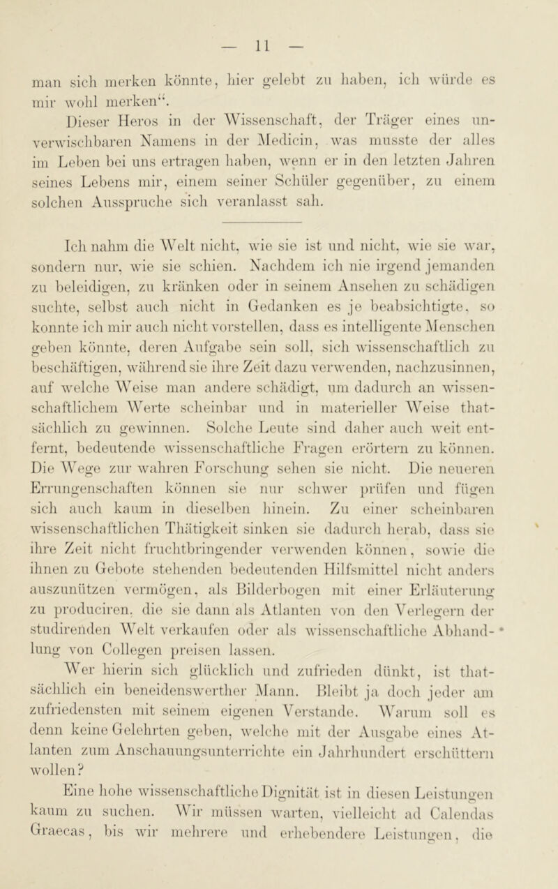 man sich merken könnte, hier gelebt zn haben, ich würde es mir wohl merken“. Dieser Heros in der Wissenschaft, der Träger eines un- verwischbaren Namens in der Medicin, was musste der alles im Leben bei uns ertragen haben, wenn er in den letzten Jahren seines Lebens mir, einem seiner Schüler gegenüber, zu einem solchen Ausspruche sich veranlasst sah. Ich nahm die Welt nicht, wie sie ist und nicht, wie sie war, sondern nur, wie sie schien. Nachdem ich nie irgend jemanden zu beleidigen, zu kränken oder in seinem Ansehen zu schädigen suchte, selbst auch nicht in Gedanken es je beabsichtigte, so konnte ich mir auch nicht vorstellen, dass es intelligente Menschen geben könnte, deren Aufgabe sein soll, sich wissenschaftlich zu beschäftigen, während sie ihre Zeit dazu verwenden, nachzusinnen, auf welche Weise man andere schädigt, um dadurch an wissen- schaftlichem Werte scheinbar und in materieller Weise that- sächlich zu gewinnen. Solche Leute sind daher auch weit ent- fernt, bedeutende wissenschaftliche Fragen erörtern zu können. Die Wege zur wahren Forschung sehen sie nicht. Die neueren Errungenschaften können sie nur schwer prüfen und fügen sich auch kaum in dieselben hinein. Zu einer scheinbaren wissenschaftlichen Thätigkeit sinken sie dadurch herab, dass sic ihre Zeit nicht fruchtbringender verwenden können, sowie die ihnen zu Gebote stehenden bedeutenden Hilfsmittel nicht anders auszunützen vermögen, als Bilderbogen mit einer Erläuterung zu produciren. die sie dann als Atlanten von den Verlegern der A ' o studirenden Welt verkaufen oder als wissenschaftliche Abhand- lung von Collegen preisen lassen. Wer hierin sich glücklich und zufrieden dünkt, ist tliat- sächlich ein beneidenswerther Mann. Bleibt ja doch jeder am zufriedensten mit seinem eigenen Verstände. Warum soll es denn keine Gelehrten geben, welche mit der Ausgabe eines At- lanten zum Anschauungsunterrichte ein Jahrhundert erschüttern wollen? Eine hohe wissenschaftliche Dignität ist in diesen Leistungen kaum zu suchen. W ir müssen warten, vielleicht ad Calendas Graecas, bis wir mehrere und erhebendere Leistungen, die