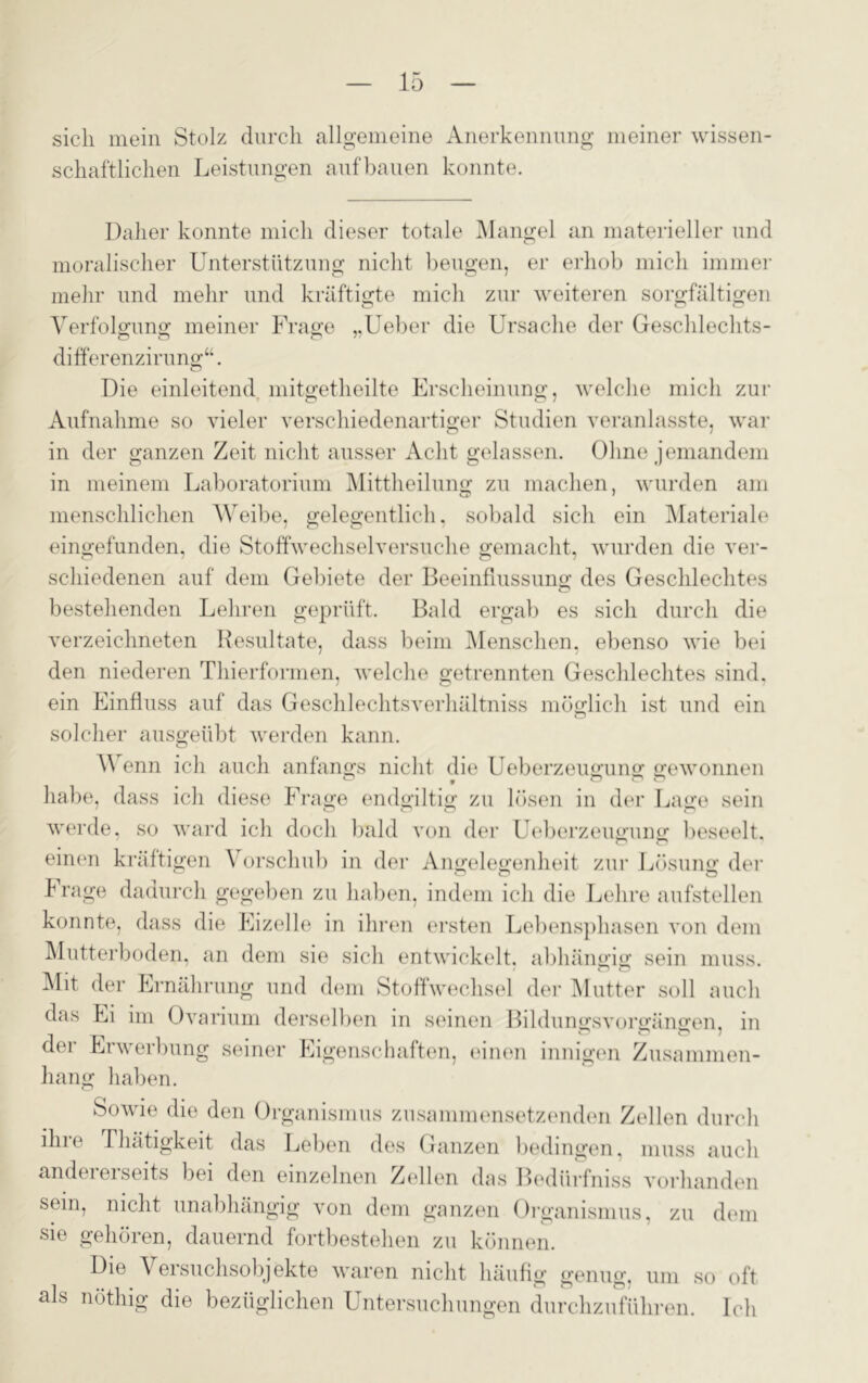 sich mein Stolz durch allgemeine Anerkennung meiner wissen- schaftlichen Leistungen auf bauen konnte. Daher konnte mich dieser totale Mangel an materieller und moralischer Unterstützung nicht beugen, er erhob mich immer mehr und mehr und kräftigte mich zur weiteren sorgfältigen Verfolgung meiner Frage „Ueber die Ursache der Geschlechts- differenzirung“. Die einleitend mitgetheilte Erscheinung, welche mich zur Aufnahme so vieler verschiedenartiger Studien veranlasste, war in der ganzen Zeit nicht ausser Acht gelassen. Ohne jemandem in meinem Laboratorium Mittheilung zu machen, wurden am menschlichen Weibe, gelegentlich, sobald sich ein Materiale eingefunden, die Stoffwechselversuche gemacht, wurden die ver- schiedenen auf dem Gebiete der Beeinflussung des Geschlechtes bestehenden Lehren geprüft. Bald ergab es sich durch die verzeichneten Resultate, dass beim Menschen, ebenso wie bei den niederen Thierformen, welche getrennten Geschlechtes sind, ein Einfluss auf das Geschlechtsverhältniss möglich ist und ein solcher ausgeübt werden kann. V enn ich auch anfangs nicht die Ueberzeugung gewonnen o 9 o o ö habe, dass ich diese Frage endgiltig zu lösen in der Lage sein werde, so ward ich doch bald von der Ueberzeugung beseelt, einen kräftigen \ orschub in der Angelegenheit zur Lösung der krage dadurch gegeben zu haben, indem ich die Lehre aufstellen konnte, dass die Eizelle in ihren ersten Lebensphasen von dem Mutterboden, an dem sie sich entwickelt, abhängig sein muss. Mit der Ernährung und dem Stoffwechsel der Mutter soll auch das Ei im Ovarium derselben in seinen Bildungsvorgängen, in der Erwerbung seiner Eigenschaften, einen innigen Zusammen- hang haben. Sowie die den Organismus zusammensetzenden Zellen durch ihre Thätigkeit das Leben des Ganzen bedingen, muss auch andeieiseits bei den einzelnen Zellen das Bediirfniss vorhanden sein, nicht unabhängig von dem ganzen Organismus, zu dem sie gehören, dauernd fortbestehen zu können. Die Versuchsobjekte waren nicht häufig genug, um so oft als nöthig die bezüglichen Untersuchungen durchzuführen. Ich