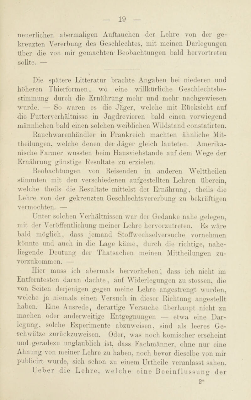 neuerlichen abermaligen Auftauchen der Lehre von der ge- kreuzten Vererbung des Geschlechtes, mit meinen Darlegungen über die von mir gemachten Beobachtungen bald hervortreten sollte. — Die spätere Litteratur brachte Angaben bei niederen und höheren Thierformen, wo eine willkürliche Geschlechtsbe- stimmung durch die Ernährung mehr und mehr nachgewiesen wurde. — So waren es die Jäger, welche mit Biicksieht auf die Futterverhältnisse in Jagdrevieren bald einen vorwiegend männlichen bald einen solchen weiblichen Wildstand constatirten. Rauchwarenhändler in Frankreich machten ähnliche Mit- theilungen, welche denen der Jäger gleich lauteten. Amerika- nisclie Farmer wussten beim Hausviehstande auf dem Wege der Ernährung günstige Resultate zu erzielen. Beobachtungen von Reisenden in anderen Welttheilen stimmten mit den verschiedenen aufgestellten Lehren überein, welche theils die Resultate mittelst der Ernährung, tlieils die Lehre von der gekreuzten Geschlechtsvererbung zu bekräftigen vermochten. — Unter solchen Verhältnissen war der Gedanke nahe gelegen, mit der Veröffentlichung meiner Lehre hervorzutreten. Es wäre bald möglich, dass jemand Stoffwechselversuche vornehmen könnte und auch in die Lage käme, durch die richtige, nahe- liegende Deutung der Thatsaclien meinen Mittheilungen zu- vorzukommen. — Hier muss ich abermals hervorheben ‘ dass ich nicht im Entferntesten daran dachte, auf Widerlegungen zu stossen, die von Seiten derjenigen gegen meine Lehre angestrengt wurden, welche ja niemals einen Versuch in dieser Richtung angestellt haben. Eine Ausrede, derartige Versuche überhaupt nicht zu machen oder anderweitige Entgegnungen — etwa eine Dar- legung, solche Experimente abzuweisen, sind als leeres Ge- schwätze zurückzuweisen. Oder, was noch komischer erscheint und geradezu unglaublich ist, dass Fachmänner, ohne nur eine Ahnung von meiner Lehre zu haben, noch bevor dieselbe von mir publicirt wurde, sich schon zu einem Urtheile veranlasst sahen. Ueber die Lehre, welche eine Beeinflussung der 2*