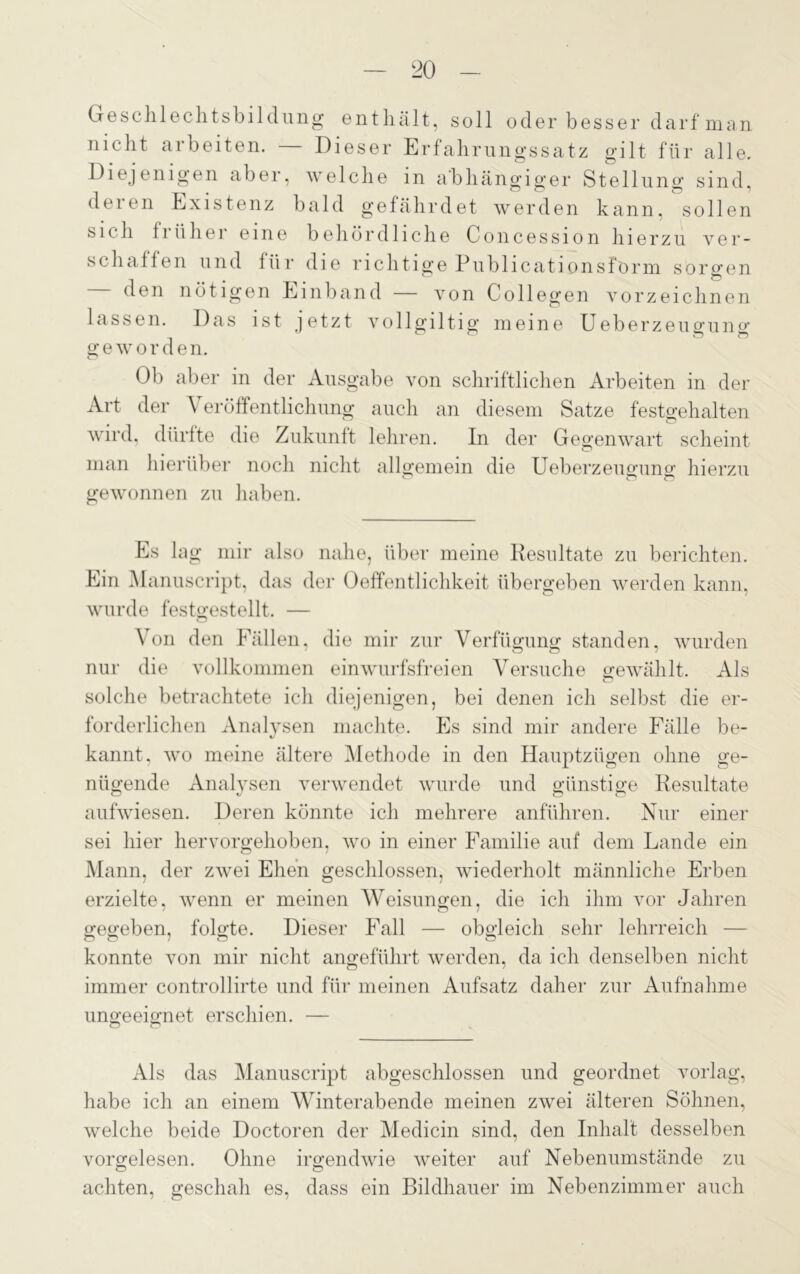 Geschlechtsbildung enthält, soll oder besser darf man nicht arbeiten. Dieser Erfahrungssatz gilt für alle. Diejenigen aber, welche in abhängiger Stellung sind, deien Existenz bald gefährdet werden kann, sollen sich fi üher eine behördliche Concession hierzu ver- seil allen und für die richtige Publicationsförm sorgen den nötigen Einband — von Coli egen vor zeichnen lassen. Das ist jetzt vollgiltig meine Ueberzeugung g e w o r d e n. Ob aber in der Ausgabe von schriftlichen Arbeiten in der Art der Veröffentlichung auch an diesem Satze festgehalten wird, dürfte die Zukunft lehren. In der Gegenwart scheint man hierüber noch nicht allgemein die Ueberzeugung; hierzu gewonnen zu haben. Es lag mir also nahe, über meine Resultate zu berichten. Ein Manuscript, das der Oeffentlichkeit übergeben werden kann, wurde festgestellt. — Von den Fällen, die mir zur Verfügung standen, wurden nur die vollkommen einwurfsfreien Versuche gewählt. Als solche betrachtete ich diejenigen, bei denen ich selbst die er- forderlichen Analysen machte. Es sind mir andere Fälle be- kannt, wo meine ältere Methode in den Hauptzügen ohne ge- nügende Analysen verwendet wurde und günstige Resultate aufwiesen. Deren könnte ich mehrere anführen. Nur einer sei hier hervorgehoben, wo in einer Familie auf dem Lande ein Mann, der zwei Ehen geschlossen, wiederholt männliche Erben erzielte, wenn er meinen Weisungen, die ich ihm ATor Jahren gegeben, folgte. Dieser Fall — obgleich sehr lehrreich — konnte von mir nicht angeführt werden, da ich denselben nicht immer controllirte und für meinen Aufsatz daher zur Aufnahme ungeeignet erschien. — O o Als das Manuscript abgeschlossen und geordnet vorlag, habe ich an einem Winterabende meinen zwei älteren Söhnen, welche beide Doctoren der Medicin sind, den Inhalt desselben vorgelesen. Ohne irgendwie weiter auf Nebenumstände zu achten, geschah es, dass ein Bildhauer im Nebenzimmer auch