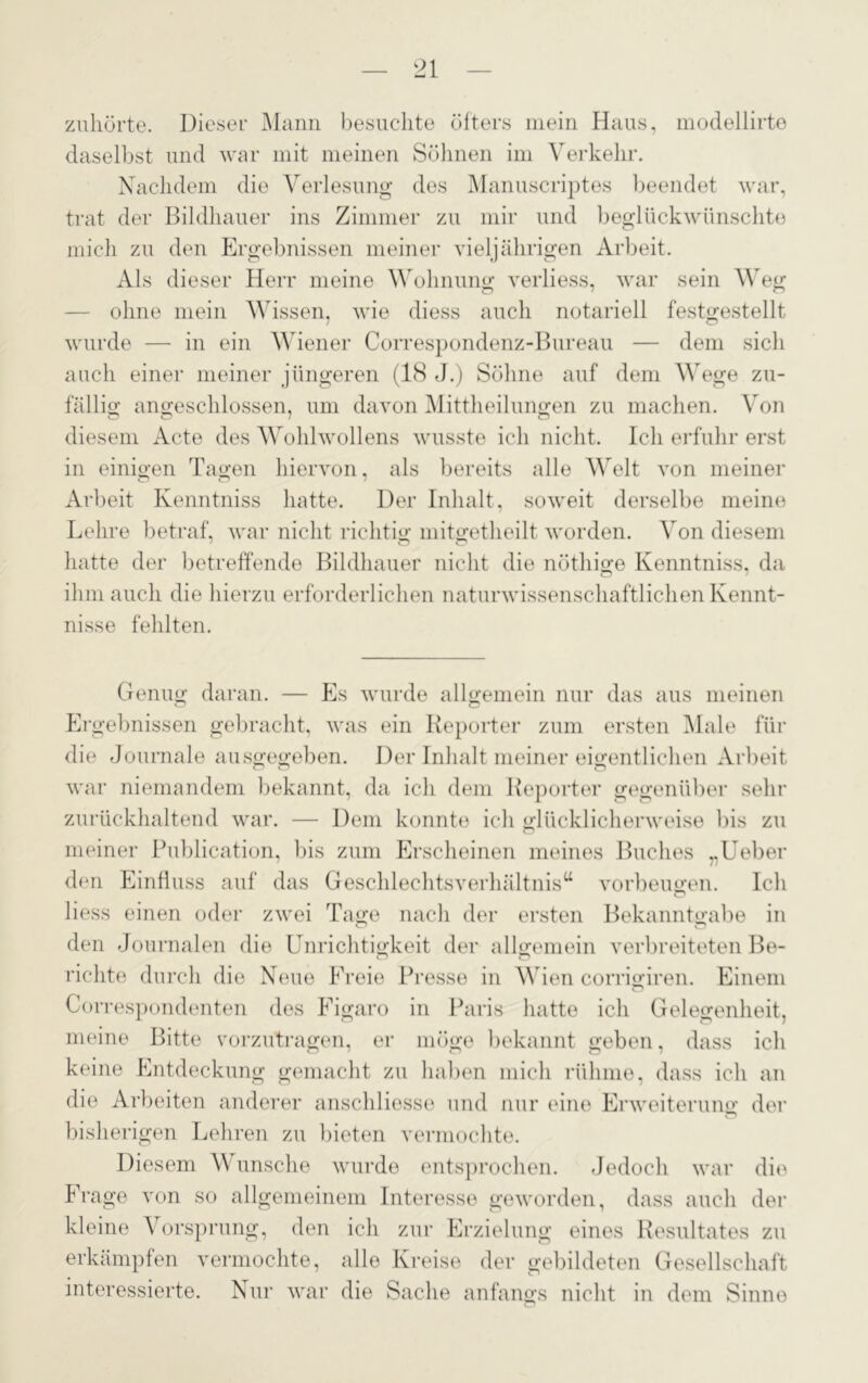 zuhörte. Dieser Mann besuchte öfters mein Haus, modellirto daselbst und war mit meinen Söhnen im Verkehr. Nachdem die Verlesung des Manuscriptes beendet war, trat der Bildhauer ins Zimmer zu mir und beglückwünschte mich zu den Ergebnissen meiner vieljährigen Arbeit. Als dieser Herr meine Wohnung verliess, war sein Weg ohne mein Wissen, wie diess auch notariell festgestellt wurde — in ein Wiener Correspondenz-Bureau — dem sich auch einer meiner jüngeren (1(S J.) Söhne auf dem Wege zu- fällig; angeschlossen, um davon Mittheilungen zu machen. Von diesem Acte des Wohlwollens wusste ich nicht. Ich erfuhr erst in einigen Tagen hiervon, als bereits alle Welt von meiner Arbeit Kenntniss hatte. Der Inhalt, soweit derselbe meine Lehre betraf, war nicht richtig mitgetheilt worden. Von diesem hatte der betreffende Bildhauer nicht die nöthige Kenntniss, da ihm auch die hierzu erforderlichen naturwissenschaftlichen Kennt- nisse fehlten. Genug daran. — Es wurde allgemein nur das aus meinen Ergebnissen gebracht, was ein Reporter zum ersten Male für die Journale ausgegeben. Der Inhalt meiner eigentlichen Arbeit war niemandem bekannt, da ich dem Reporter gegenüber sehr zurückhaltend war. — Dem konnte ich glücklicherweise bis zu meiner Publication, bis zum Erscheinen meines Buches „Ueber den Einfluss auf das Geschlechtsverhältnisa Vorbeugen. Ich Hess einen oder zwei Tage nach der ersten Bekanntgabe in den Journalen die Unrichtigkeit der allgemein verbreiteten Be- richte durch die Neue Ereie Presse in Wien corrigiren. Einem Correspondenten des Figaro in Paris hatte ich Gelegenheit, meine Bitte vorzutragen, er möge bekannt geben, dass ich keine Entdeckung gemacht zu haben mich rühme, dass ich an die Arbeiten anderer anschliesse und nur eine Erweiterung der bisherigen Lehren zu bieten vermochte. Diesem Wunsche wurde entsprochen. Jedoch war die Frage von so allgemeinem Interesse geworden, dass auch der kleine Vorsprung, den ich zur Erzielung eines Resultates zu erkämpfen vermochte, alle Kreise der gebildeten Gesellschaft interessierte. Nur war die Sache anfangs nicht in dem Sinne