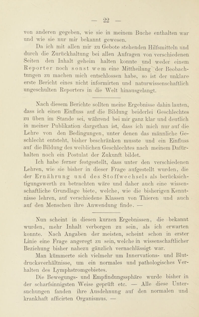 00 von anderen gegeben, wie sie in meinem Buche enthalten war und wie sie nur mir bekannt gewesen. Da ich mit allen mir zu Gebote stehenden Hilfsmitteln und durch die Zurückhaltung bei allen Anfragen von verschiedenen Seiten den Inhalt geheim halten konnte und weder einem Reporter noch sonst wrem eine Mittheilnng der Beobach- tungen zu machen mich entschlossen habe, so ist der unklare- erste Bericht eines nicht informirten und naturwissenschaftlich ungeschulten Reporters in die Welt hinausgelangt. Nach diesem Berichte sollten meine Ergebnisse dahin lauten, dass ich einen Einfluss auf die Bildung beiderlei Geschlechtes zu üben im Stande sei, während bei mir ganz klar und deutlich in meiner Publikation dargethan ist, dass ich mich nur auf die Lehre von den Bedingungen, unter denen das männliche Ge- schlecht entsteht, bisher beschränken musste und ein Einfluss auf die Bildung des weiblichen Geschlechtes nach meinem Dafür- halten noch ein Postulat der Zukunft bildet. Ich habe ferner festgestellt, dass unter den verschiedenen Lehren, wie sie bisher in dieser Frage aufgestellt wurden, die der Ernährung und des Stoffwechsels als berücksich- tigungswerth zu betrachten wäre und daher auch eine wissen- schaftliche Grundlage biete, welche, wie die bisherigen Kennt- nisse lehren, auf verschiedene Klassen von Thieren und auch auf den Menschen ihre Anwendung finde. — o Nun scheint in diesen kurzen Ergebnissen, die bekannt wurden, mehr Inhalt verborgen zu sein, als ich erwarten konnte. Nach Angaben der meisten, scheint schon in erster Linie eine Frage angeregt zu sein, welche in wissenschaftlicher Beziehung bisher nahezu gänzlich vernachlässigt war. Man kümmerte sich vielmehr um Innervations- und Blut- drucksverhältnisse, um ein normales und pathologisches Ver- halten des Lymphstromgebietes. Die Bewegungs- und Empfindungssphäre wurde bisher in der scharfsinnigsten Weise geprüft etc. — Alle diese Unter- suchungen fanden ihre Ausdehnung auf den normalen und krankhaft afficirten Organismus. —