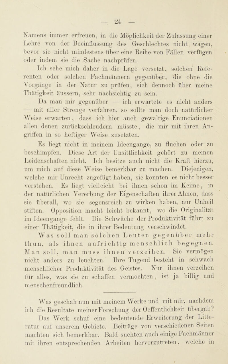 Namens immer erfreuen, in die Möglichkeit der Zulassung einer O CT Lehre von der Beeinflussung des Geschlechtes nicht wagen, bevor sie nicht mindestens über eine Reihe von Fällen verfügen oder indem sie die Sache nachprüfen. Ich sehe mich daher in die Lage versetzt, solchen Refe- renten oder solchen Fachmännern gegenüber, die ohne die Vorgänge in der Natur zu prüfen, sich dennoch über meine Thätigkeit äussern, sehr nachsichtig zu sein. Da man mir gegenüber — ich erwartete es nicht anders o o — mit aller Strenge verfahren, so sollte man doch natürlicher Weise erwarten, dass ich hier auch gewaltige Enunciationen allen denen zurückschleudern müsste, die mir mit ihren An- griffen in so heftiger M eise zusetzten. Es liegt nicht in meinem Ideengange, zu fluchen oder zu beschimpfen. Diese Art der Unsittlichkeit gehört zu meinen Leidenschaften nicht. Ich besitze auch nicht die Kraft hierzu, um mich auf diese Weise bemerkbar zu machen. Diejenigen, welche mir Unrecht zugefügt haben, sie konnten es nicht besser verstehen. Es liegt vielleicht bei ihnen schon im Keime, in der natürlichen Vererbung der Eigenschaften ihrer Ahnen, dass sie überall, wo sie segensreich zu wirken haben, nur Unheil stiften. Opposition macht leicht bekannt, wo die Originalität im Ideengange fehlt. Die Schwäche der Produktivität führt zu einer Thätigkeit, die in ihrer Bedeutung verschwindet. Was soll man solchen Leuten gegenüber mehr tliun, als ihnen aufrichtig menschlich begegnen. Man soll, man muss ihnen verzeihen. Sie vermögen nicht anders zu leuchten. Ihre Tugend besteht in schwach menschlicher Produktivität des Geistes. Nur ihnen verzeihen für alles, was sie zu schaffen vermochten, ist ja billig und menschenfreundlich. Was geschah nun mit meinem Werke und mit mir, nachdem ich die Resultate meiner Forschung der Oeffentlichkeit übergab i Das Werk schuf eine bedeutende Erweiterung der Litte- ratur auf unserem Gebiete. Beiträge von verschiedenen Seiten machten sich bemerkbar. Bald suchten auch einige b äclimänner mit ihren entsprechenden Arbeiten hervorzutreten, welche in