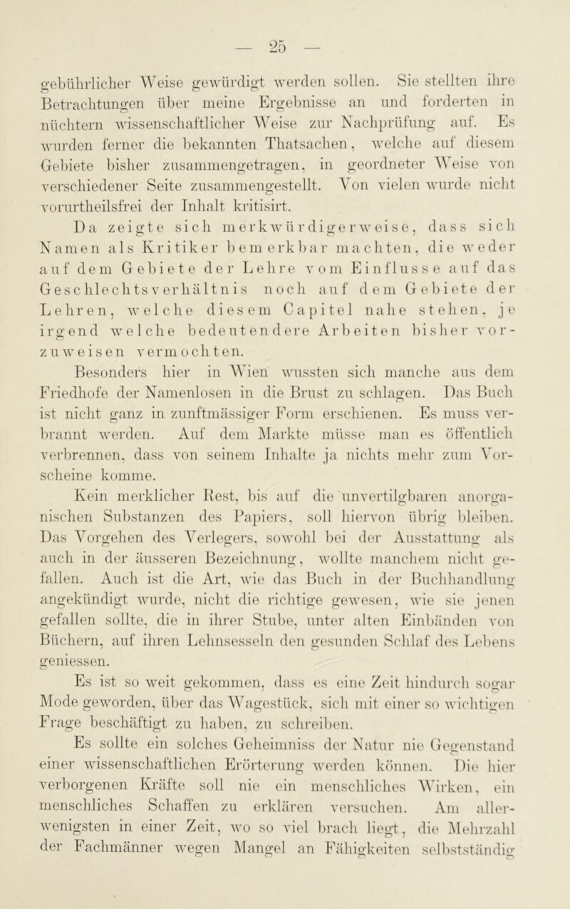 gebührlicher Weise gewürdigt werden sollen. Sie stellten ihre Betrachtungen über meine Ergebnisse an und forderten in nüchtern wissenschaftlicher Weise zur Nachprüfung auf. Es wurden ferner die bekannten Thatsachen, welche auf diesem Gebiete bisher zusammengetragen, in geordneter Weise von verschiedener Seite zusammengestellt. Von vielen wurde nicht vorurtheilsfrei der Inhalt kritisirt. Da zeigte sich merkwürdigerweise, dass sich Namen als Kritiker bemerkbar machten, die weder auf dem Gebiete der Lehre vom Einflüsse auf das Geschlechts Verhältnis noch auf dem Gebiete der Lehren, welche diesem Capitel nahe stehen, je irgend welche bedeutendere Arbeiten bisher vor- zu weisen vermochten. Besonders hier in Wien wussten sich manche aus dem Friedhofe der Namenlosen in die Brust zu schlagen. Das Buch ist nicht ganz in zunftmässiger Form erschienen. Es muss ver- brannt werden. Auf dem Markte müsse man es öffentlich verbrennen, dass von seinem Inhalte ja nichts mehr zum Vor- scheine komme. Kein merklicher Best, bis auf die unvertilgbaren anorga- nischen Substanzen des Papiers, soll hiervon übrig bleiben. Das Vorgehen des Verlegers, sowohl bei der Ausstattung als auch in der äusseren Bezeichnung, wollte manchem nicht ge- fallen. Auch ist die Art, wie das Buch in der Buchhandlung angekündigt wurde, nicht die richtige gewesen, wie sie jenen gefallen sollte, die in ihrer Stube, unter alten Einbänden von Büchern, auf ihren Lehnsesseln den gesunden Schlaf des Lebens gemessen. Es ist so weit gekommen, dass es eine Zeit hindurch sogar Mode geworden, über das Wagestück, sich mit einer so wichtigen Frage beschäftigt zu haben, zu schreiben. Es sollte ein solches Geheimniss der Natur nie Gegenstand einer wissenschaftlichen Erörterung werden können. Die hier verborgenen Kräfte soll nie ein menschliches Wirken, ein menschliches Schaffen zu erklären versuchen. Am aller- ersten in emei Zeit, wo so viel brach liegt, die Mehrzahl der Fachmänner wegen Mangel an Fähigkeiten selbstständig