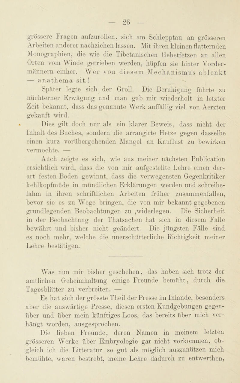 grössere Fragen aufzurollen, sich am Schlepptau an grösseren Arbeiten anderer nachziehen lassen. Mit ihren kleinen flatternden Monographien, die wie die Tibetanischen Gebetfetzen an allen Orten vom W inde getrieben werden, hüpfen sie hinter Vorder- männern einher. W er von diesem Mechanismus ablenkt — anathema sit.! Später legte sich der Groll. Die Beruhigung führte zu nüchterner Erwägung und man gab mir wiederholt in letzter Zeit bekannt, dass das genannte Werk auffällig viel von Aerzten gekauft wird. Dies gilt doch nur als ein klarer Beweis, dass nicht der Inhalt des Buches, sondern die arrangirte Hetze gegen dasselbe einen kurz vorübergehenden Mangel an Kauflust zu bewirken o o vermochte. — Auch zeigte es sich, wie aus meiner nächsten Publication ersichtlich wird, dass die von mir aufgestellte Lehre einen der- art festen Boden gewinnt, dass die verwegensten Gegenkritiker kehlkopfmüde in mündlichen Erklärungen werden und schreibe- lahm in ihren schriftlichen Arbeiten früher zusammenfallen, bevor sie es zu Wege bringen, die von mir bekannt gegebenen grundlegenden Beobachtungen zu .widerlegen. Die Sicherheit in der Beobachtung der Thatsachen hat sich in diesem Falle bewährt und bisher nicht geändert. Die jüngsten Fälle sind es noch mehr, welche die unerschütterliche Richtigkeit meiner / CD Lehre bestätigen. o Was nun mir bisher geschehen, das haben sich trotz der amtlichen Geheimhaltung einige Freunde bemüht, durch die Tagesblätter zu verbreiten. — Es hat sich der grösste Tlieil der Presse im Inlande, besonders aber die auswärtige Presse, diesen ersten Kundgebungen gegen- über und über mein künftiges Loos, das bereits über mich ver- hängt Avorden, ausgesprochen. Die lieben Freunde, deren Namen in meinem letzten grösseren Werke über Embryologie gar nicht Vorkommen, ob- gleich ich die Litteratur so gut als möglich auszunützen mich bemühte, waren bestrebt, meine Lehre dadurch zu entwerthen,