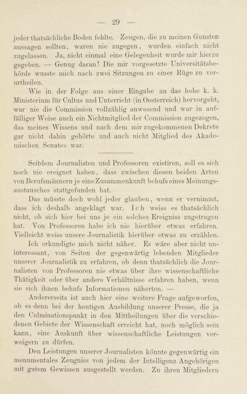 jeder tatsächliche Boden fehlte. Zeugen, die zu meinen Gunsten aussagen sollten, waren nie zugegen, wurden einfach nicht zugelassen. Ja, nicht einmal eine Gelegenheit wurde mir hierzu gegeben. — Genug daran! Die mir Vorgesetzte Universitätsbe- hörde wusste mich nach zwei Sitzungen zu einer Rüge zu ver- urth eilen. Wie in der Folge aus einer Eingabe an das hohe k. k. Ministerium für Cultus und Unterricht (in Oesterreich) hervorgeht, war nie die Commission vollzählig anwesend und war in aul- fälliger Weise auch ein Nichtmitglied der Commission zugezogen, das meines Wissens und nach dem mir zugekommenen Dekrete gar nicht dahin gehörte und auch nicht Mitglied des Akade- mischen Senates war. Seitdem Journalisten und Professoren existiren, soll es sich noch nie ereignet haben, dass zwischen diesen beiden Arten von Berufsmännern je eine Zusammenkunft behufs eines Meinungs- austausches stattgefunden hat. Das müsste doch wohl jeder glauben, wenn er vernimmt, dass ich deshalb angeklagt war. Ich weiss es thatsächlich nicht, ob sich hier bei uns je ein solches Ereigniss zugetragen hat. Von Professoren habe ich nie hierüber etwas erfahren. Vielleicht weiss unsere Journalistik hierüber etwas zu erzählen. Ich erkundigte mich nicht näher. Es wäre aber nicht un- interessant, von Seiten der gegenwärtig lebenden Mitglieder unserer Journalistik zu erfahren, ob denn thatsächlich die Jour- nalisten von Professoren nie etwas über ihre wissenschaftliche Thätigkeit oder über andere Verhältnisse erfahren haben, wenn sie sich ihnen behufs Informationen näherten. — Andererseits ist auch hier eine weitere Frage aufgeworfen, ob es denn bei der heutigen Ausbildung unserer Presse, die ja den Culminationspunkt in den Mittheilungen über die verschie- denen Gebiete der Wissenschaft erreicht hat, noch möglich sein kann, eine Auskunft über wissenschaftliche Leistungen ver- weigern zu dürfen. Den Leistungen unserer Journalisten könnte gegenwärtig ein monumentales Zeugniss von jedem der Intelligenz Angehörigen mit gutem Gewissen ausgestellt werden. Zu ihren Mitgliedern