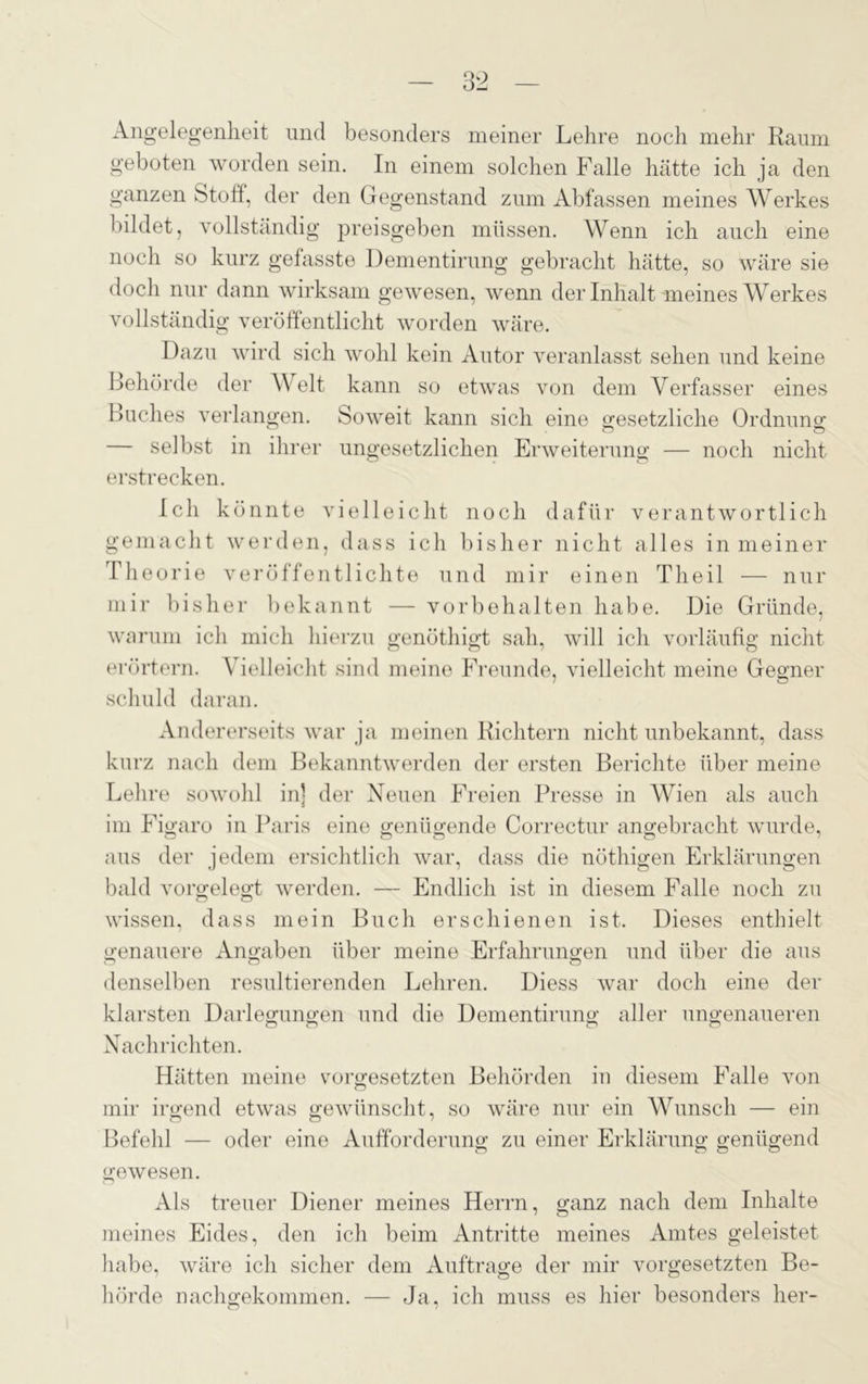 Angelegenheit und besonders meiner Lehre noch mehr Raum geboten worden sein. In einem solchen Falle hätte ich ja den ganzen Stoff, der den Gegenstand zum Abfassen meines Werkes bildet, vollständig preisgeben müssen. Wenn ich auch eine noch so kurz gefasste Dementirung gebracht hätte, so wäre sie doch nur dann wirksam gewesen, wenn der Inhalt meines Werkes vollständig veröffentlicht worden wäre. Dazu wird sich wohl kein Autor veranlasst sehen und keine Behörde der A\elt kann so etwas von dem Verfasser eines Buches verlangen. Soweit kann sich eine gesetzliche Ordnung — selbst in ihrer ungesetzlichen Erweiterung — noch nicht erstrecken. Ich könnte vielleicht noch dafür verantwortlich gemacht werden, dass ich bisher nicht alles in meiner Theorie veröffentlichte und mir einen Theil — nur mir bisher bekannt — Vorbehalten habe. Die Gründe, warum ich mich hierzu genöthigt sah, will ich vorläufig nicht erörtern. Vielleicht sind meine Freunde, vielleicht meine Gegner schuld daran. Andererseits war ja meinen Richtern nicht unbekannt, dass kurz nach dem Bekanntwerden der ersten Berichte über meine Lehre sowohl in] der Neuen Freien Presse in Wien als auch im Figaro in Paris eine genügende Correctur angebracht wurde, aus der jedem ersichtlich war, dass die nöthigen Erklärungen bald vorgelegt werden. — Endlich ist in diesem Falle noch zu wissen, dass mein Buch erschienen ist. Dieses enthielt genauere Angaben über meine Erfahrungen und über die aus denselben resultierenden Lehren. Diess war doch eine der klarsten Darlegungen und die Dementirung aller ungenaueren Nachrichten. Hätten meine Vorgesetzten Behörden in diesem Falle von mir irgend etwas gewünscht, so wäre nur ein Wunsch — ein Befehl — oder eine Aufforderung zu einer Erklärung genügend gewesen. Als treuer Diener meines Herrn, ganz nach dem Inhalte meines Eides, den ich beim Antritte meines Amtes geleistet habe, wäre ich sicher dem Aufträge der mir Vorgesetzten Be- hörde nachgekommen. — Ja, ich muss es hier besonders her-