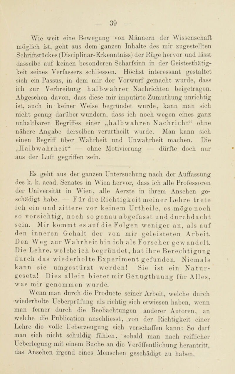 Wie weit eine Bewegung von Männern der Wissenschaft möglich ist, geht aus dem ganzen Inhalte des mir zugestellten Schriftstückes (Disciplinar-Erkenntniss) der Rüge hervor und lässt dasselbe auf keinen besonderen Scharfsinn in der Geistesthätig- keit seines Verfassers schliessen. Höchst interessant gestaltet sich ein Passus, in dem mir der Vorwurf gemacht wurde, dass ich zur Verbreitung halb wahrer Nachrichten beigetragen. Abgesehen davon, dass diese mir imputirte Zumuthung unrichtig ist, auch in keiner Weise begründet wurde, kann man sich nicht genug darüber wundern, dass ich noch wegen eines ganz unhaltbaren Begriffes einer „halbwahren Nachricht“ ohne nähere Angabe derselben verurtheilt wurde. Man kann sich einen Begriff über Wahrheit und Unwahrheit machen. Die „HalbWahrheit“ — ohne Motivierung — dürfte doch nur aus der Luft gegriffen sein. Es gellt aus der ganzen Untersuchung nach der Auffassung des k. k. acad. Senates in Wien hervor, dass ich alle Professoren der Universität in Wien, alle Aerzte in ihrem Ansehen ge- schädigt habe. — Für die Richtigkeit meiner Lehre trete ich ein und zittere vor keinem Urtheile, es möge noch so vorsichtig, noch so genau abgefasst und durchdacht sein. Mir kommt es auf die Folgen weniger an, als auf den inneren Gehalt der von mir geleisteten Arbeit. Den Weg zur Wahrheit bin ich als Forscher gewandelt. Die Lehre, welche ich begründet, hat ihre Berechtigung durch das wiederholte Experiment gefunden. Niemals kann sie umgestürzt werden! Sie ist ein Natur- gesetz! Dies allein bietet mir Genugthuung für Alles, was mir genommen wurde. Wenn man durch die Producte seiner Arbeit, welche durch wiederholte Ueberprüfung als richtig sich erwiesen haben, wenn man ferner durch die Beobachtungen anderer Autoren, an welche die Publication anschliesst, .von der Richtigkeit einer Lehre die volle Ueberzeugung sich verschaffen kann: So darf man sich nicht schuldig fühlen, sobald man nach reiflicher Ueberlegung mit einem Buche an die Veröffentlichung herantritt, das Ansehen irgend eines Menschen geschädigt zu haben.