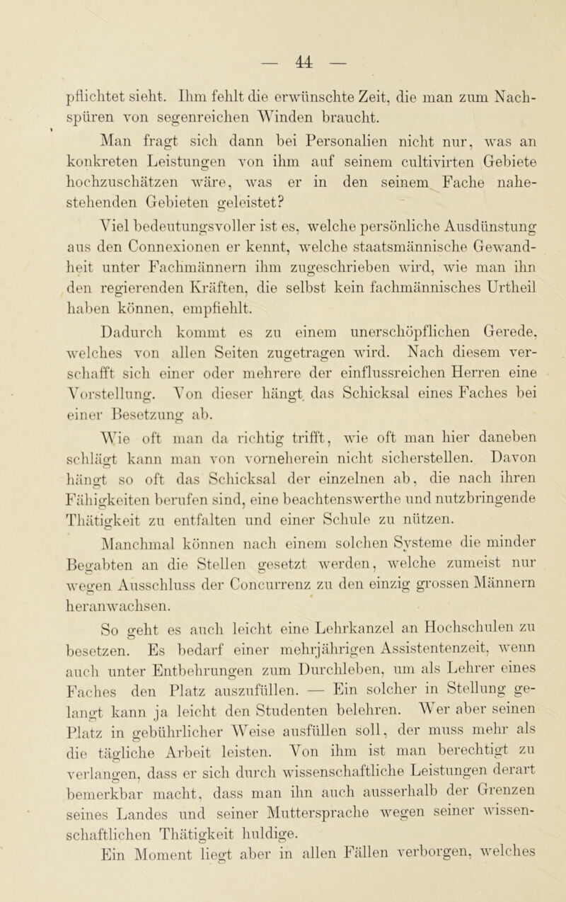 M pflichtet sieht. Ihm fehlt die erwünschte Zeit, die man zum Nach- spüren von segenreichen Winden braucht. Man fragt sich dann bei Personalien nicht nur, was an konkreten Leistungen von ihm auf seinem cultivirten Gebiete hochzuschätzen wäre, was er in den seinem Fache nahe- stehenden Gebieten geleistet? Viel bedeutungsvoller ist es, welche persönliche Ausdünstung aus den Connexionen er kennt, welche staatsmännische Gewand- heit unter Fachmännern ihm zugeschrieben wird, wie man ihn den regierenden Kräften, die selbst kein fachmännisches Urtheil haben können, empfiehlt. Dadurch kommt es zu einem unerschöpflichen Gerede, welches von allen Seiten zugetragen wird. Nach diesem ver- schafft sich einer oder mehrere der einflussreichen Herren eine Vorstellung. Von dieser hängt das Schicksal eines Faches bei einer Besetzung ab. Wie oft man da richtig trifft, wie oft man hier daneben schlägt kann man von vorneherein nicht sicherstellen. Davon hängt so oft das Schicksal der einzelnen ab, die nach ihren Fähigkeiten berufen sind, eine beachtenswerthe und nutzbringende Thätigkeit zu entfalten und einer Schule zu nützen. Manchmal können nach einem solchen Systeme die minder Begabten an die Stellen gesetzt werden, welche zumeist nur wegen Ausschluss der Concurrenz zu den einzig grossen Männern heranwachsen. So o-eht es auch leicht eine Lehrkanzel an Hochschulen zu Ö besetzen. Es bedarf einer mehrjährigen Assistentenzeit, wenn auch unter Entbehrungen zum Durchleben, um als Lehrer eines Faches den Platz auszufüllen. — Ein solcher in Stellung ge- langt kann ia leicht den Studenten belehren. Wer aber seinen Platz in gebührlicher Weise ausfüllen soll, der muss mehr als die tägliche Arbeit leisten. Von ihm ist man berechtigt zu verlangen, dass er sich durch wissenschaftliche Leistungen derart bemerkbar macht, dass man ihn auch ausserhalb der Grenzen seines Landes und seiner Muttersprache wegen seiner wissen- schaftlichen Thätigkeit huldige. Ein Moment liegt aber in allen Fällen verborgen, welches