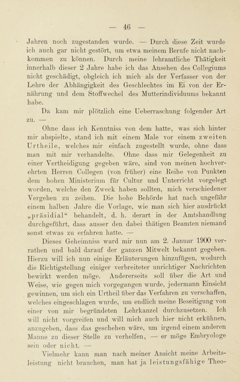 Jahren noch zugestanden wurde. — Durch diese Zeit wurde ich auch gar nicht gestört, um etwa meinem Berufe nicht nach- kommen zu können. Durch meine lehramtliche Thätigkeit innerhalb dieser 2 Jahre habe ich das Ansehen des Collegiums nicht geschädigt, obgleich ich mich als der Verfasser von der Lehre der Abhängigkeit des Geschlechtes im Ei von der Er- nährung und dem Stoffwechel des Mutterindividuums bekannt habe. Da kam mir plötzlich eine Ueberraschung folgender Art zu. — Ohne dass ich Kenntniss von dem hatte, was sich hinter mir abspielte, stand ich mit einem Male vor einem zweiten Urtheile, welches mir einfach zugestellt wurde, ohne dass man mit mir verhandelte. Ohne dass mir Gelegenheit zu einer Vertheidigung gegeben wäre, sind von meinen hochver- ehrten Herren Collegen (von früher) eine Reihe von Punkten dem hohen Ministerium für Cultur und Unterricht vorgelegt worden, welche den Zweck haben sollten, mich verschiedener Vergehen zu zeihen. Die hohe Behörde hat nach ungefähr einem halben Jahre die Vorlage, wie man sich hier ausdrückt „präsidial“ behandelt, d. h. derart in der Amtshandlung durchgeführt, dass ausser den dabei tluitigen Beamten niemand sonst etwas zu erfahren hatte. — Dieses Geheimniss ward mir nun am 2. Januar 1900 ver- rathen und bald darauf der ganzen Mitwelt bekannt gegeben. Hierzu will ich nun einige Erläuterungen hinzufügen, wodurch die Richtigstellung einiger verbreiteter unrichtiger Nachrichten bewirkt werden möge. Andererseits soll über die Art und Weise, wie gegen mich vorgegangen wurde, jedermann Einsicht gewinnen, um sich ein Urtheil über das Verfahren zu verschaffen, welches eingeschlagen wurde, um endlich meine Beseitigung von einer von mir begründeten Lehrkanzel durchzusetzen. Ich will nicht Vollreifen und will mich auch hier nicht erkühnen, anzugeben, dass das geschehen wäre, um irgend einem anderen Manne zu dieser Stelle zu verhelfen, — er möge Embryologe sein oder nicht. — Vielmehr kann man nach meiner Ansicht meine Arbeits- leistung nicht brauchen, man hat ja leistungsfähige Theo-