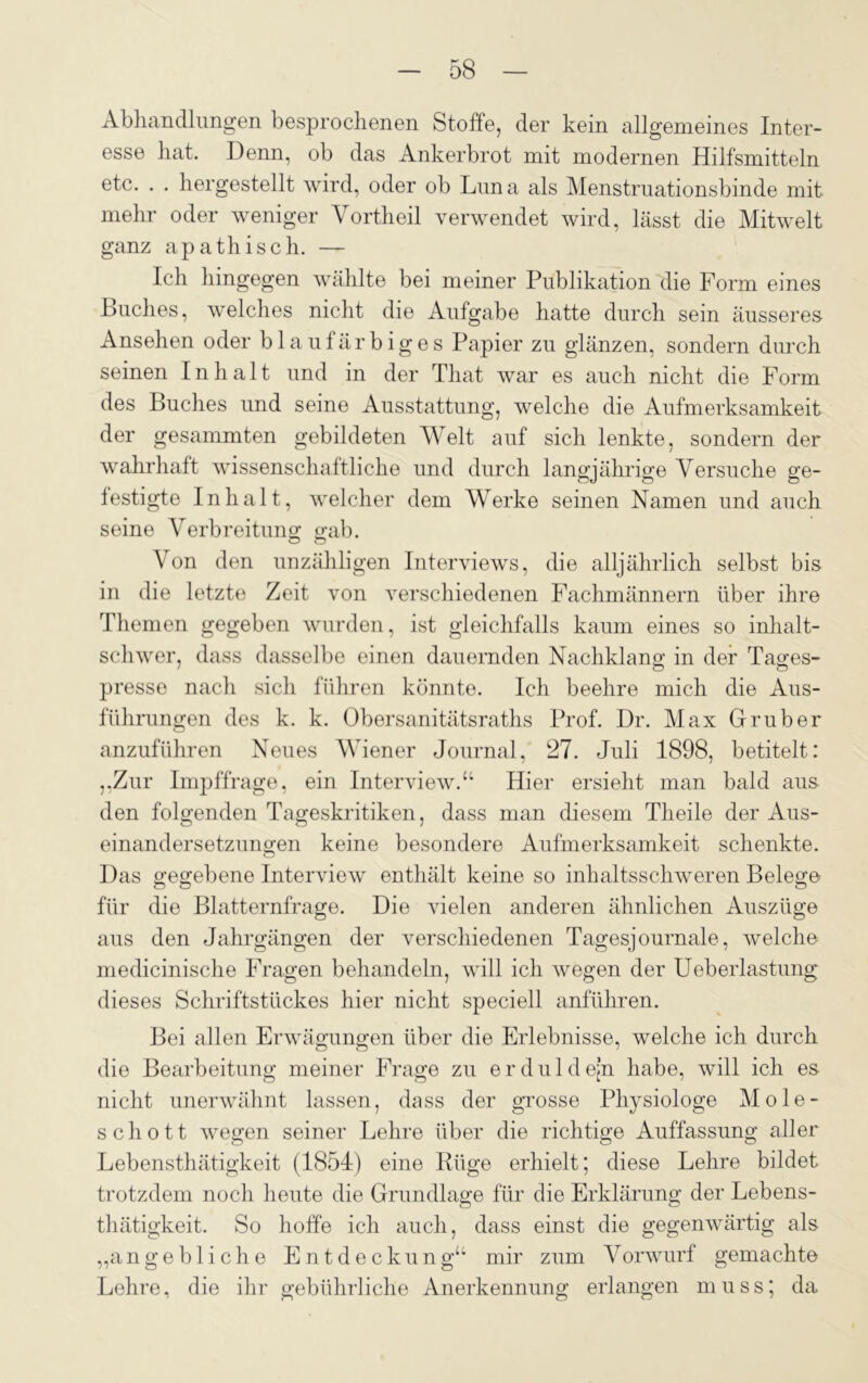 Abhandlungen besprochenen Stoffe, der kein allgemeines Inter- esse hat. Denn, ob das Ankerbrot mit modernen Hilfsmitteln etc. . . hergestellt wird, oder ob Luna als Menstruationsbinde mit mehr oder weniger Vortheil verwendet wird, lässt die Mitwelt ganz apathisch. — Ich hingegen wählte bei meiner Publikation die Form eines Luches, welches nicht die Aufgabe hatte durch sein äusseres Ansehen oder blaufärbiges Papier zu glänzen, sondern durch seinen Inhalt und in der That war es auch nicht die Form des Buches und seine Ausstattung, welche die Aufmerksamkeit der gesammten gebildeten Welt auf sich lenkte, sondern der wahrhaft wissenschaftliche und durch langjährige Versuche ge- festigte Inhalt, welcher dem Werke seinen Namen und auch seine Verbreitung gab. Von den unzähligen Interviews, die alljährlich selbst bis in die letzte Zeit von verschiedenen Fachmännern über ihre Themen gegeben wurden, ist gleichfalls kaum eines so inhalt- schwer, dass dasselbe einen dauernden Nachklang in der Tages- presse nach sich führen könnte. Ich beehre mich die Aus- führungen des k. k. Obersanitätsraths Prof. Dr. Max Grub er anzuführen Neues Wiener Journal, 27. Juli 1898, betitelt: „Zur Impffrage, ein Interview.“ Hier ersieht man bald aus den folgenden Tageskritiken, dass man diesem Theile der Aus- einandersetzungen keine besondere Aufmerksamkeit schenkte. Das gegebene Interview enthält keine so inhaltsschweren Belege für die Blatternfrage. Die vielen anderen ähnlichen Auszüge aus den Jahrgängen der verschiedenen Tagesjournale, welche medicinische Fragen behandeln, will ich wegen der Ueberlastung dieses Schriftstückes hier nicht speciell anführen. Bei allen Erwägungen über die Erlebnisse, welche ich durch ö o die Bearbeitung meiner Frage zu erduldejn habe, will ich es nicht unerwähnt lassen, dass der grosse Physiologe Mole- schott Avegen seiner Lehre über die richtige Auffassung aller Lebensthätigkeit (1854) eine Rüge erhielt; diese Lehre bildet trotzdem noch heute die Grundlage für die Erklärung der Lebens- thätigkeit. So hoffe ich auch, dass einst die gegenwärtig als „angebliche Entdeckung“ mir zum Vorwurf gemachte Lehre, die ihr gebührliche Anerkennung erlangen muss; da