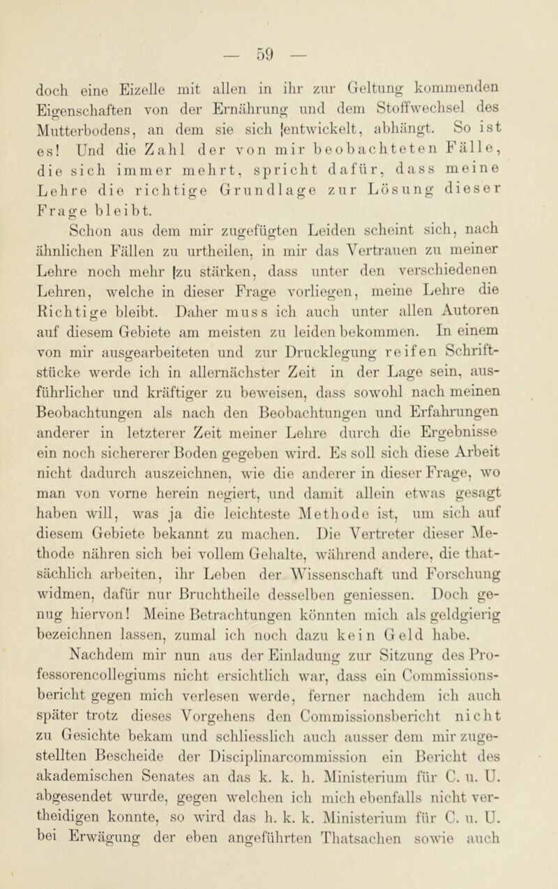 doch eine Eizelle mit allen in ihr zur Geltung kommenden Eigenschaften von der Ernährung und dem Stoffwechsel des Ö 0 # Mutterbodens, an dem sie sich {entwickelt, abhängt. So ist e s! Und die Zahl der von mir beobachteten Fälle, die sich immer mehrt, spricht dafür, dass meine Lehre die richtige Grundlage zur Lösung dieser Frage bleibt. Schon aus dem mir zugefügten Leiden scheint sich, nach ähnlichen Fällen zu urtheilen, in mir das Vertrauen zu meiner Lehre noch mehr (zu stärken, dass unter den verschiedenen Lehren, welche in dieser Frage vorliegen, meine Lehre die Richtige bleibt. Daher muss ich auch unter allen Autoren auf diesem Gebiete am meisten zu leiden bekommen. In einem von mir ausgearbeiteten und zur Drucklegung reifen Schrift- stücke werde ich in allernächster Zeit in der Lage sein, aus- führlicher und kräftiger zu beweisen, dass sowohl nach meinen Beobachtungen als nach den Beobachtungen und Erfahrungen anderer in letzterer Zeit meiner Lehre durch die Ergebnisse ein noch sichererer Boden gegeben wird. Es soll sich diese Arbeit nicht dadurch auszeichnen, wie die anderer in dieser Frage, wo man von vorne herein negiert, und damit allein etwas gesagt haben will, was ja die leichteste Methode ist, um sich auf diesem Gebiete bekannt zu machen. Die Vertreter dieser Me- thode nähren sich bei vollem Gehalte, während andere, die that- sächlich arbeiten, ihr Leben der Wissenschaft und Forschung widmen, dafür nur Bruchtlieile desselben gemessen. Doch ge- nug hiervon! Meine Betrachtungen könnten mich als geldgierig bezeichnen lassen, zumal ich noch dazu kein Geld habe. Nachdem mir nun aus der Einladung zur Sitzung des Pro- fessorencollegiums nicht ersichtlich war, dass ein Commissions- bericht gegen mich verlesen werde, ferner nachdem ich auch später trotz dieses Vorgehens den Commissionsbericht nicht zu Gesichte bekam und schliesslich auch ausser dem mir zuge- stellten Bescheide der Disciplinarcommission ein Bericht des akademischen Senates an das k. k. h. Ministerium für C. u. U. abgesendet wurde, gegen Avelchen ich mich ebenfalls nicht ver- theidigen konnte, so wird das h. k. k. Ministerium für C. u. U. bei Erwägung der eben angeführten Tlmtsachen sowie auch