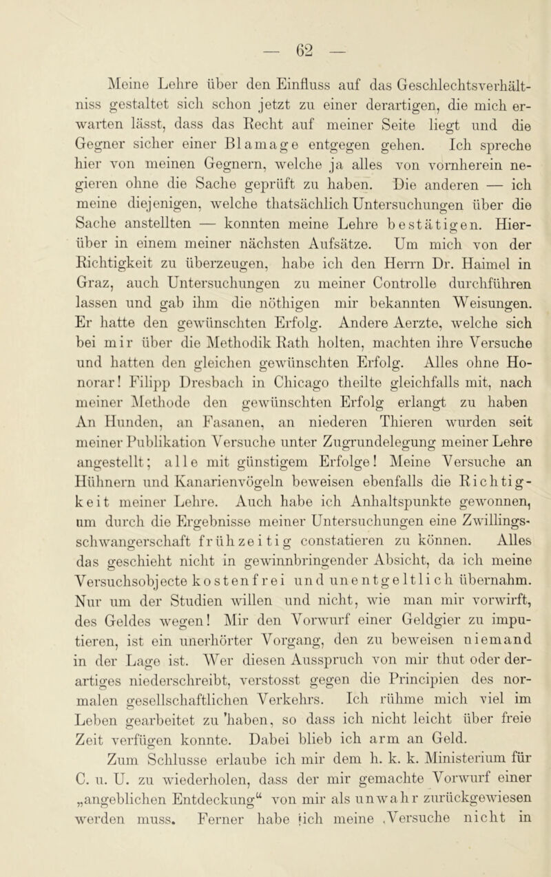 Meine Lehre über den Einfluss auf das Geschlechtsverhält- niss gestaltet sich schon jetzt zu einer derartigen, die mich er- warten lässt, dass das Recht auf meiner Seite liegt und die Gegner sicher einer Blamage entgegen gehen. Ich spreche hier von meinen Gegnern, welche ja alles von vornherein ne- gieren ohne die Sache geprüft zu haben. Die anderen — ich meine diejenigen, welche thatsächlich Untersuchungen über die Sache anstellten — konnten meine Lehre bestätigen. Hier- über in einem meiner nächsten Aufsätze. Um mich von der Richtigkeit zu überzeugen, habe ich den Herrn Dr. Haimel in Graz, auch Untersuchungen zu meiner Controlle durchführen lassen und gab ihm die nöthigen mir bekannten Weisungen. Er hatte den gewünschten Erfolg. Andere Aerzte, welche sich bei mir über die Methodik Rath holten, machten ihre Versuche und hatten den gleichen gewünschten Erfolg. Alles ohne Ho- norar! Filipp Dresbach in Chicago theilte gleichfalls mit, nach meiner Methode den gewünschten Erfolg erlangt zu haben An Hunden, an Fasanen, an niederen Thieren wurden seit meiner Publikation Versuche unter Zugrundelegung meiner Lehre angestellt; alle mit günstigem Erfolge! Meine V ersuche an Hühnern und Kanarienvögeln beweisen ebenfalls die Richtig- keit meiner Lehre. Auch habe ich Anhaltspunkte gewonnen, um durch die Ergebnisse meiner Untersuchungen eine Zwillings« Schwangerschaft fr üh ze i ti g constatieren zu können. Alles das geschieht nicht in gewinnbringender Absicht, da ich meine Versuchsobjecte kostenfrei undunentgeltlich übernahm. Nur um der Studien willen und nicht, wie man mir vorwirft, des Geldes wegen! Mir den Vorwurf einer Geldgier zu impu- tieren, ist ein unerhörter Vorgang, den zu beweisen niemand in der Lage ist. Wer diesen Ausspruch von mir thut oder der- artiges niederschreibt, verstosst gegen die Principien des nor- malen gesellschaftlichen Verkehrs. Ich rühme mich viel im Leben gearbeitet zu 'haben, so dass ich nicht leicht über freie Zeit verfügen konnte. Dabei blieb ich arm an Geld. Zum Schlüsse erlaube ich mir dem h. k. k. Ministerium für C. u. U. zu wiederholen, dass der mir gemachte Vorwurf einer „angeblichen Entdeckung“ von mir als unwahr zurückgewiesen werden muss. Ferner habe ?ich meine «Versuche nicht in