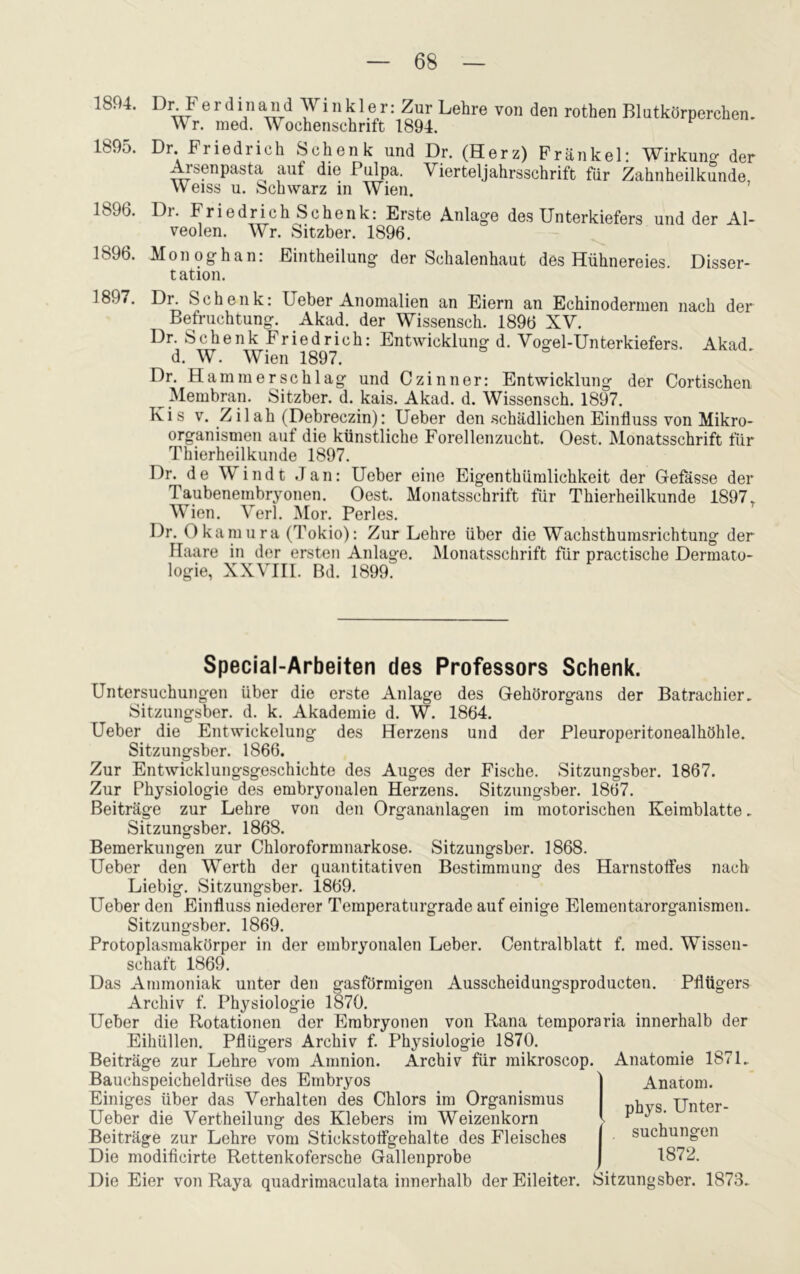 1894. 1895. 1896. 1896. 1897. Di\ F e r d in and Winkler: Zur Lehre von den rothen Blutkörperchen. Wr. med. Wochenschrift 1894. Dr. Friedrich Schenk und Dr. (Herz) Frankel: Wirkuno- der Arsenpasta aut die Pulpa. Vierteljahrsschrift für Zahnheilkunde, Weiss u. Schwarz in Wien. Di. Friedrich Schenk: Erste Anlage des Unterkiefers und der Al- veolen. Wr. Sitzber. 1896. Monoghan: Eintheilung der Schalenhaut des Hühnereies Disser- t ation. Dr. Schenk: Ueber Anomalien an Eiern an Echinodermen nach der Befruchtung. Akad. der Wissensch. 1896 XV. Dr. Schenk Friedrich: Entwicklung d. Vogel-Unterkiefers. Akad d. W. Wien 1897. Dr. Ham mer sch lag und Czinner: Entwicklung der Cortischen ^ Membran. Sitzber. d. kais. Akad. d. Wissensch. 1897. Kis v. Z ilah (Debreczin): Ueber den-schädlichen Einfluss von Mikro- organismen auf die künstliche Forellenzucht. Oest. Monatsschrift für Thierheilkunde 1897. Dr. de Windt Jan: Ueber eine Eigentkümlichkeit der Gefässe der Taubenembryonen. Oest. Monatsschrift für Thierheilkunde 1897T Wien. Verl. Mor. Perles. Dr. Okamura (Tokio): Zur Lehre über die Wachsthumsrichtung der ITaare in der ersten Anlage. Monatsschrift für practische Dermato- logie, XXVIII. Bd. 1899. Special-Arbeiten des Professors Schenk. Untersuchungen über die erste Anlage des Gehörorgans der Batrachier. Sitzungsber. d. k. Akademie d. W. 1864. Ueber die Entwickelung des Herzens und der Pleuroperitonealhöhle. Sitzungsber. 1866. Zur Entwicklungsgeschichte des Auges der Fische. Sitzungsber. 1867. Zur Physiologie des embryonalen Herzens. Sitzungsber. 1867. Beiträge zur Lehre von den Organanlagen im motorischen Keimblatte. Sitzungsber. 1868. Bemerkungen zur Chloroformnarkose. Sitzungsber. 1868. Ueber den Werth der quantitativen Bestimmung des Harnstoffes nach Liebig. Sitzungsber. 1869. Ueber den Einfluss niederer Temperaturgrade auf einige Elementarorganismen. Sitzungsber. 1869. Protoplasmakörper in der embryonalen Leber. Centralblatt f. med. Wissen- schaft 1869. Das Ammoniak unter den gasförmigen Ausscheidungsproducten. Pflügers Archiv f. Physiologie 1870. Ueber die Rotationen der Embryonen von Rana temporaria innerhalb der Eihüllen. Pflügers Archiv f. Physiologie 1870. Beiträge zur Lehre vom Amnion. Archiv für mikroscop. Bauchspeicheldrüse des Embryos Einiges über das Verhalten des Chlors im Organismus Ueber die Vertheilung des Klebers im Weizenkorn Beiträge zur Lehre vom Stickstoffgehalte des Fleisches Die modiflcirte Rettenkofersche Gallenprobe Anatomie 1871. Anatom, phys. Unter- suchungen 1872. Die Eier von Raya quadrimaculata innerhalb der Eileiter. Sitzungsber. 1873.