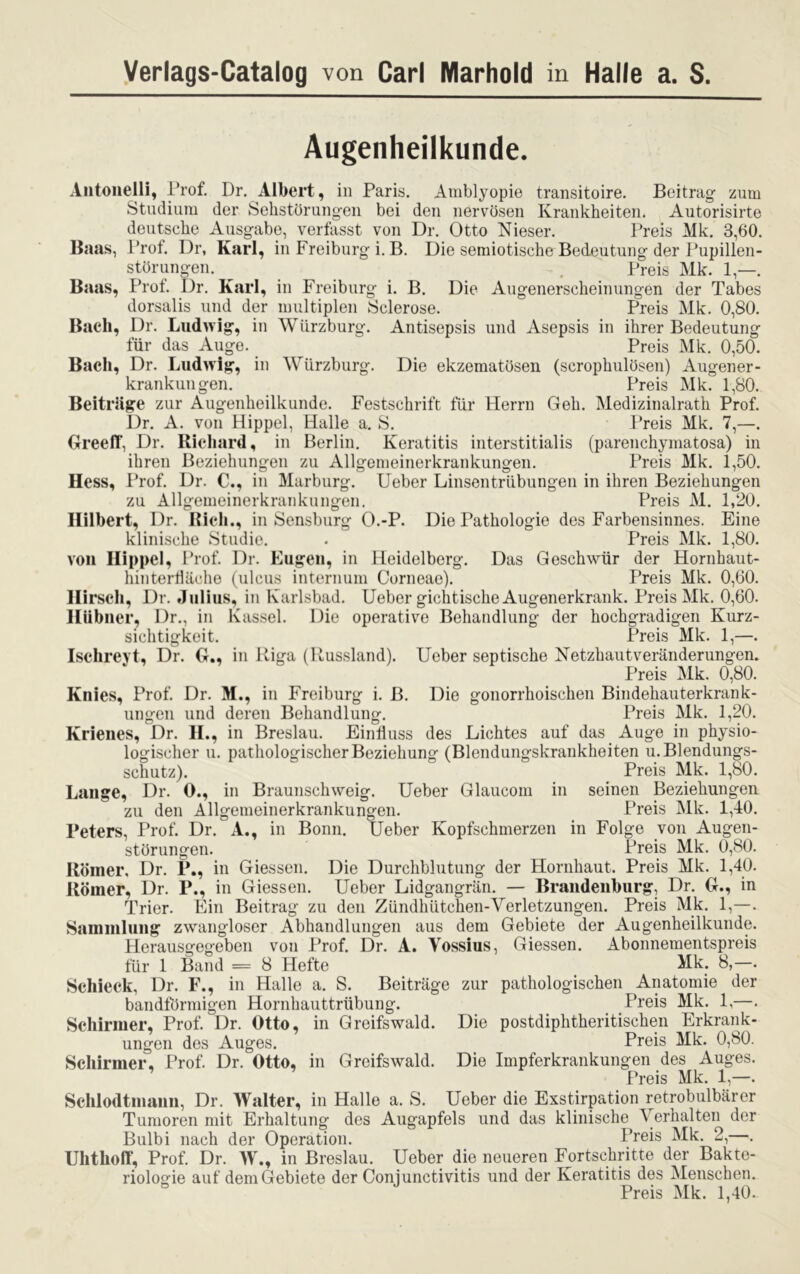 Verlags-Catalog von Carl Marhold in Halle a. S. Augenheilkunde. Antonelli, Prof. Dr. Albert, in Paris. Amblyopie transitoire. Beitrag- zum Studium der Sehstörungen bei den nervösen Krankheiten. Autorisirte deutsche Ausgabe, verfasst von Dr. Otto Nieser. Preis Mk. 3,60. Baas, Prof. Dr, Karl, in Freiburg i. B. Die semiotische Bedeutung der Pupillen- störungen. . Preis Mk. 1,—. Baas, Prof. Dr. Karl, in Freiburg i. B. Die Augenerscheinungen der Tabes dorsalis und der multiplen Sclerose. Preis Mk. 0,80. Bach, Dr. Ludwig, in Würzburg. Antisepsis und Asepsis in ihrer Bedeutung für das Auge. Preis Mk. 0,50. Bach, Dr. Ludwig, in Würzburg. Die ekzematösen (scrophulösen) Augener- krankungen. Preis Mk. 1,80. Beiträge zur Augenheilkunde. Festschrift für Herrn Geh. Medizinalrath Prof. Dr. A. von Hippel, Halle a. S. Preis Mk. 7,—. GreelT, Dr. Richard, in Berlin. Keratitis interstitialis (parenchymatosa) in ihren Beziehungen zu Allgemeinerkrankungen. Preis Mk. 1,50. Hess, Prof. Dr. C., in Marburg. Ueber Linsentrübungen in ihren Beziehungen zu Allgemeinerkrankungen. Preis M. 1,20. Hilbert, Dr. Rieh., in Sensburg O.-P. Die Pathologie des Farbensinnes. Eine klinische Studie. . Preis Mk. 1,80. von Hippel, Prof. Dr. Eugen, in Heidelberg. Das Geschwür der Hornhaut- hinterfläche (ulcus internum Corneae). Preis Mk. 0,60. Hirsch, Dr. Julius, in Karlsbad. Ueber gichtische Augenerkrank. Preis Mk. 0,60. Hübner, Dr., in Kassel. Die operative Behandlung der hochgradigen Kurz- sichtigkeit. Preis Mk. 1,—. Ischreyt, Dr. G., in Riga (Russland). Ueber septische Netzhautveränderungen. Preis Mk. 0,80. Knies, Prof. Dr. M., in Freiburg i. B. Die gonorrhoischen Bindehauterkrank- ungen und deren Behandlung. Preis Mk. 1,20. Krienes, Dr. H., in Breslau. Einfluss des Lichtes auf das Auge in physio- logischer u. pathologischer Beziehung (Blendungskrankheiten u. Blendungs- schutz). Preis Mk. 1,80. Lange, Dr. O., in Braunschweig. Ueber Glaucom in seinen Beziehungen zu den Allgemeinerkrankungen. Preis Mk. 1,40. Peters, Prof. Dr. A., in Bonn. Ueber Kopfschmerzen in Folge von Augen- störungen. Preis Mk. 0,80. Römer. Dr. P., in Giessen. Die Durchblutung der Hornhaut. Preis Mk. 1,40. Römer, Dr. P., in Giessen. Ueber Lidgangrän. — Brandenburg, Dr. G., in Trier. Ein Beitrag zu den Zündhütchen-Verletzungen. Preis Mk. 1,—. Sammlung zwangloser Abhandlungen aus dem Gebiete der Augenheilkunde. Herausgegeben von Prof. Dr. A. Vossius, Giessen. Abonnementspreis für 1 Band = 8 Hefte Mk. 8,—. Schieck, Dr. F., in Halle a. S. Beiträge zur pathologischen Anatomie der bandförmigen Hornhauttrübung. Preis Mk. 1,—. Schirmer, Prof. Dr. Otto, in Greifswald. Die postdiphtheritischen Erkrank- ungen des Auges. Preis Mk. 0,80. Schirmer, Prof. Dr. Otto, in Greifswald. Die Impferkrankungen des Auges. Preis Mk. 1,—. Schlodtmann, Dr. Walter, in Halle a. S. Ueber die Exstirpation retrobulbärer Tumoren mit Erhaltung des Augapfels und das klinische Verhalten der Bulbi nach der Operation. Preis Mk. 2,—. UhthofT, Prof. Dr. W., in Breslau. Ueber die neueren Fortschritte der Bakte- riologie auf dem Gebiete der Conjunctivitis und der Keratitis des Menschen. Preis Mk. 1,40-