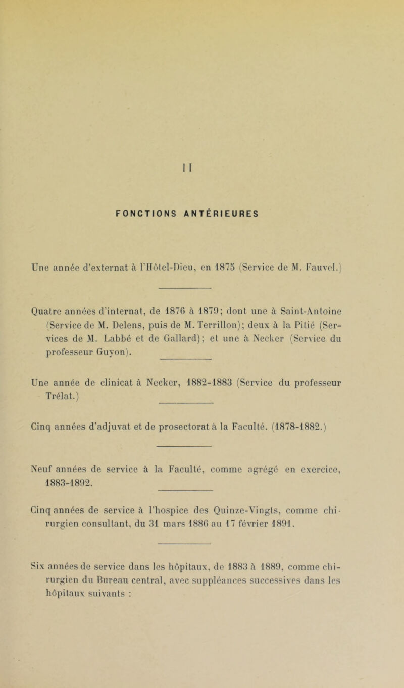 FONCTIONS ANTÉRIEURES Une année d’externat fi l'Hôtel-Dieu, en 1875 (Service de M. Fauvel.) Quatre années d’internat, de 1870 à 1879; dont une à Saint-Antoine (Service de M. Delens, puis de M. Terrillon); deux à la Pitié (Ser- vices de M. Labbé et de Gallard); et une à Necker (Service du professeur Guyon). Une année de clinicat à Trélat.) Necker, 1882-1883 (Service du professeur Cinq années d’adjuvat et de prosectoratà la Faculté. (1878-1882.) Neuf années de service à la Faculté, comme agrégé en exercice, 1883-1892. Cinq années de services l’hospice des Quinze-Vingts, comme chi- rurgien consultant, du 31 mars 1880 au 17 février 1891. Six années de service dans les hôpitaux, de 1883 ii 1889, comme chi- rurgien du Pureau central, avec suppléances successives dans les hôpitaux suivants :