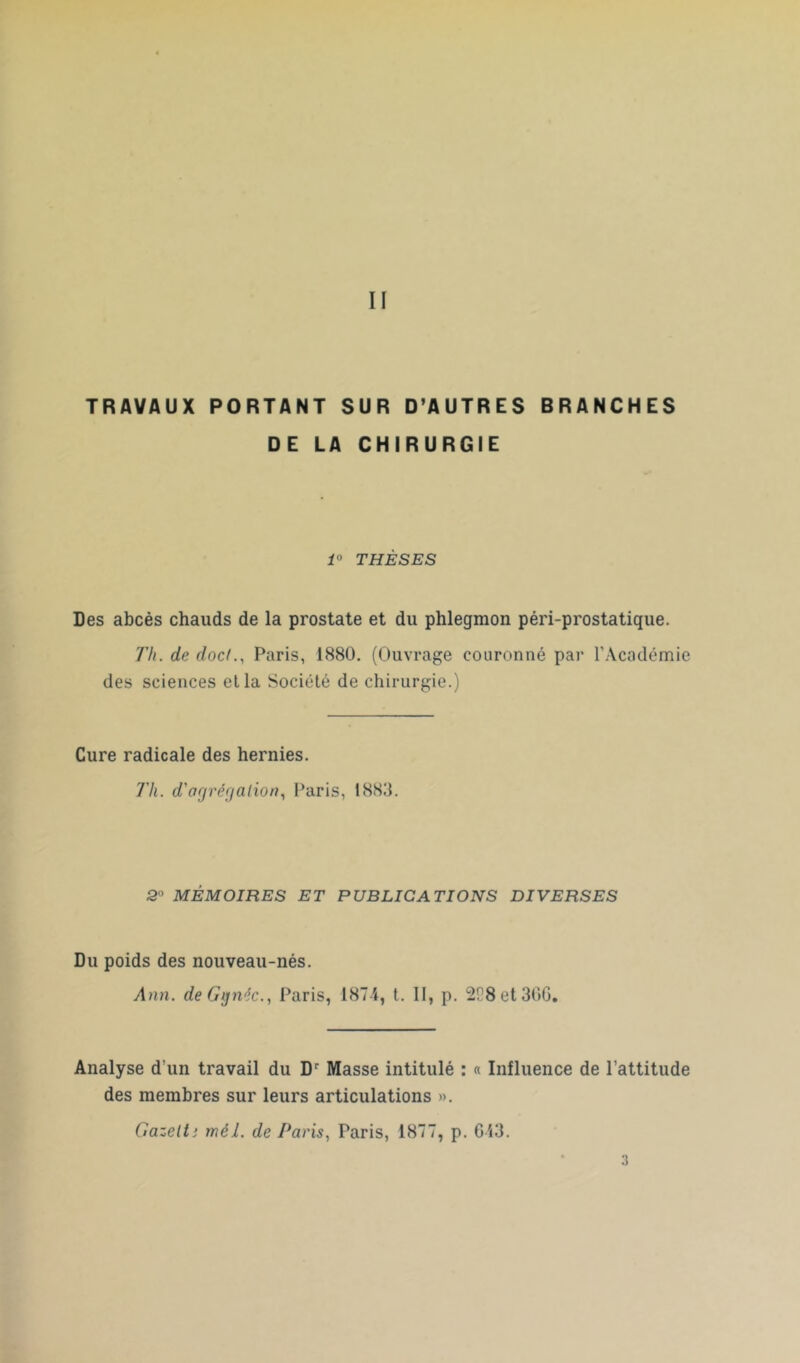 II TRAVAUX PORTANT SUR D’AUTRES BRANCHES DE LA CHIRURGIE 1° THÈSES Des abcès chauds de la prostate et du phlegmon péri-prostatique. Th. de doc/., Paris, 1880. (Ouvrage couronné par l’Académie des sciences ella Société de chirurgie.) Cure radicale des hernies. Th. d'agrégation, Paris, 18811. 2 MÉMOIRES ET PUBLICATIONS DIVERSES Du poids des nouveau-nés. Ann. deGgnéc., Paris, 1874, t. II, p. 228 et 366. Analyse d’un travail du Dr Masse intitulé : « Influence de l’attitude des membres sur leurs articulations ». Gazelti mêl. de Paris, Paris, 1877, p. 613.