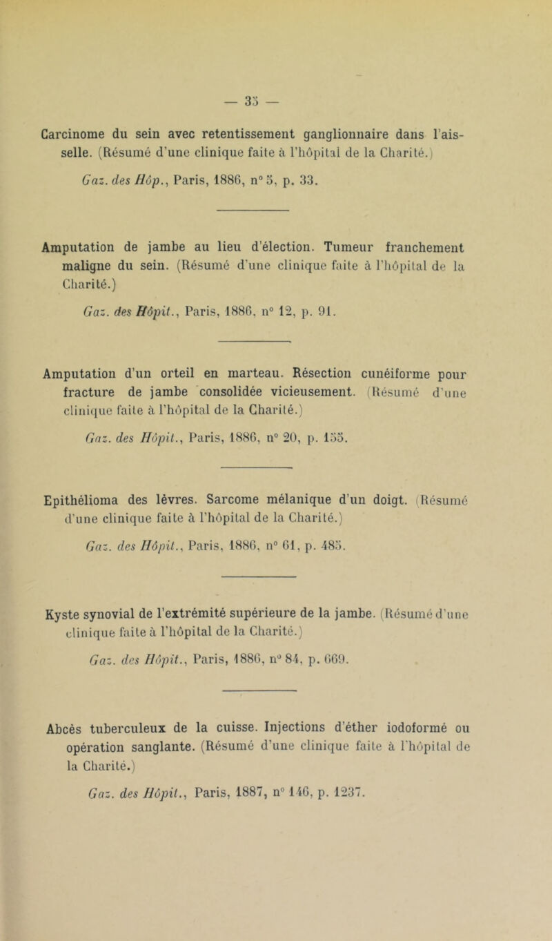 — 33 — Carcinome du sein avec retentissement ganglionnaire dans l’ais- selle. (Résumé d'une clinique faite à l’hôpital de la Charité.) Gaz. des Hop., Paris, 1886, n° 3, p. 33. Amputation de jambe au lieu d’élection. Tumeur franchement maligne du sein. (Résumé d'une clinique faite à l’hôpital de la Charité.) Gaz. des Hôpit., Paris, 1886, n° 12, p. 91. Amputation d’un orteil en marteau. Résection cunéiforme pour fracture de jambe consolidée vicieusement. (Résumé d’une clinique faite à l’hôpital de la Charité.) Gaz. des Hôpit., Paris, 1886, n° 20, p. 133. Epithélioma des lèvres. Sarcome mélanique d’un doigt. Résumé d’une clinique faite à l’hôpital de la Charité.) Gaz. des Hôpit., Paris, 1886, n° 61, p. 485. Kyste synovial de l’extrémité supérieure de la jambe. (Résumé d'une clinique faite à l'hôpital de la Charité.) Gaz. des Hôpit., Paris, 1886, n° 84, p. 669. Abcès tuberculeux de la cuisse. Injections d’éther iodoformé ou opération sanglante. (Résumé d’une clinique faite à l'hôpital de la Charité.)