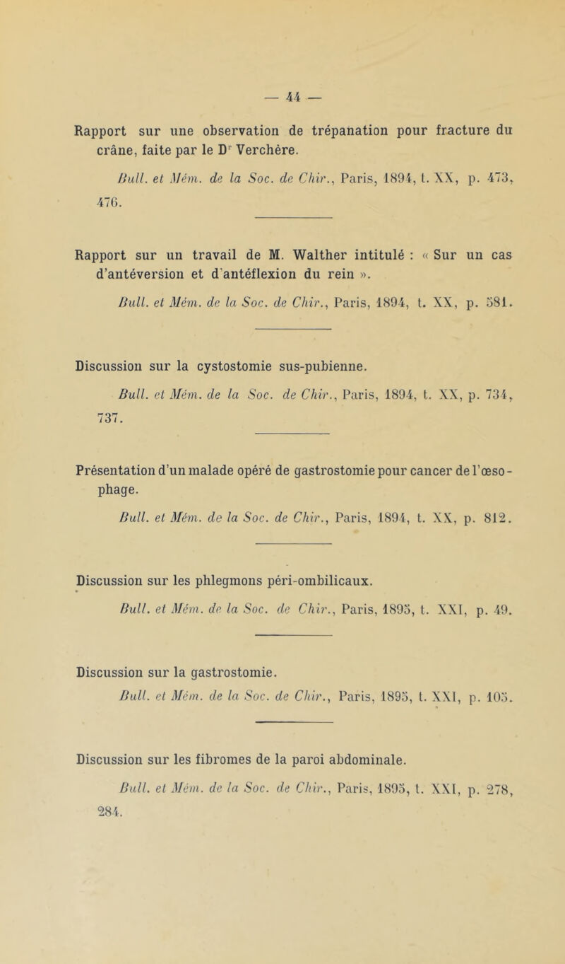 Rapport sur une observation de trépanation pour fracture du crâne, faite par le D' Verchère. Ihdl. et Mém. de la Soc. de Chir., Paris, 1894, t. XX, p. 473, 47G. Rapport sur un travail de M. Walther intitulé : « Sur un cas d’antéversion et d antéflexion du rein ». /Jull. et Mém. de la Soc. de Chir., Paris, 1894, t. XX, p. 581. Discussion sur la cystostomie sus-pubienne. Bull, et Mém. de la Soc. de Chir., Paris, 1894, t. XX, p. 734, 737. Présentation d’un malade opéré de gastrostomie pour cancer de l’œso - phage. Bull, et Mém. de la Soc. de Chir., Paris, 1894, t. XX, p. 812. Discussion sur les phlegmons péri-ombilicaux. Bull, et Mém. de la Soc. de Chir., Paris, 1893, t. XXI, p. 49. Discussion sur la gastrostomie. Bull, et Mém. de la Soc. de Chir., Paris, 1895, t. XXI, p. 105. Discussion sur les fibromes de la paroi abdominale. Bull, et Mém. de la Soc. de Chir., Paris, 1895, t. XXI, p. 278, 284.