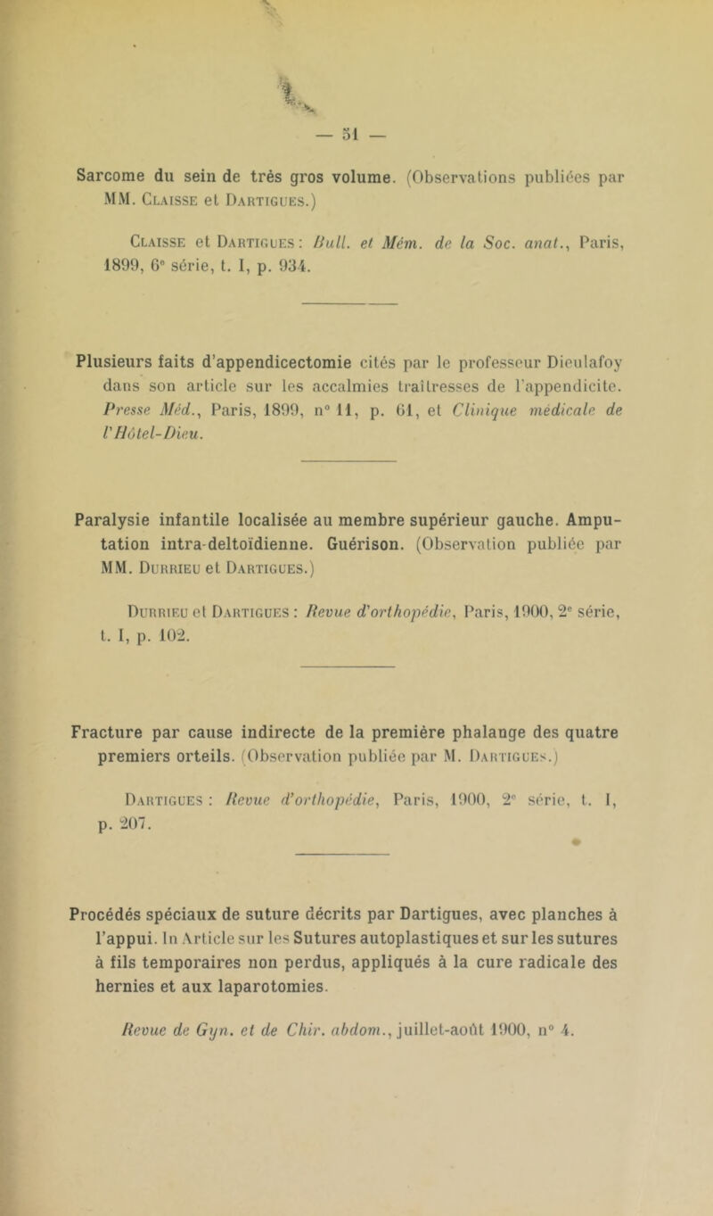 Sarcome du sein de très gros volume. (Observations publiées par MM. Claisse et Dartigues.) Claisse et Dartigues: Bull, et Mém. de la Soc. anat., Paris, 1899, G0 série, t. I, p. 934. Plusieurs faits d’appendicectomie cités par le professeur Dieulafoy dans son article sur les accalmies traîtresses de l’appendicite. Presse Méd., Paris, 1899, n° 11, p. Gl, et Clinique médicale de V Hôtel-Dieu. Paralysie infantile localisée au membre supérieur gauche. Ampu- tation intra-deltoïdienne. Guérison. (Observation publiée par MM. Durrieu et Dartigues.) Durrieu et Dartigues : Revue d'orthopédie, Paris, 1900, 2e série, t. I, p. 102. Fracture par cause indirecte de la première phalange des quatre premiers orteils. (Observation publiée par M. Dartigues.) Dartigues : Revue d’orthopédie, Paris, 1900, 2P série, t. I, p. 207. Procédés spéciaux de suture décrits par Dartigues, avec planches à l’appui. In Article sur les Sutures autoplastiques et sur les sutures à fils temporaires non perdus, appliqués à la cure radicale des hernies et aux laparotomies.