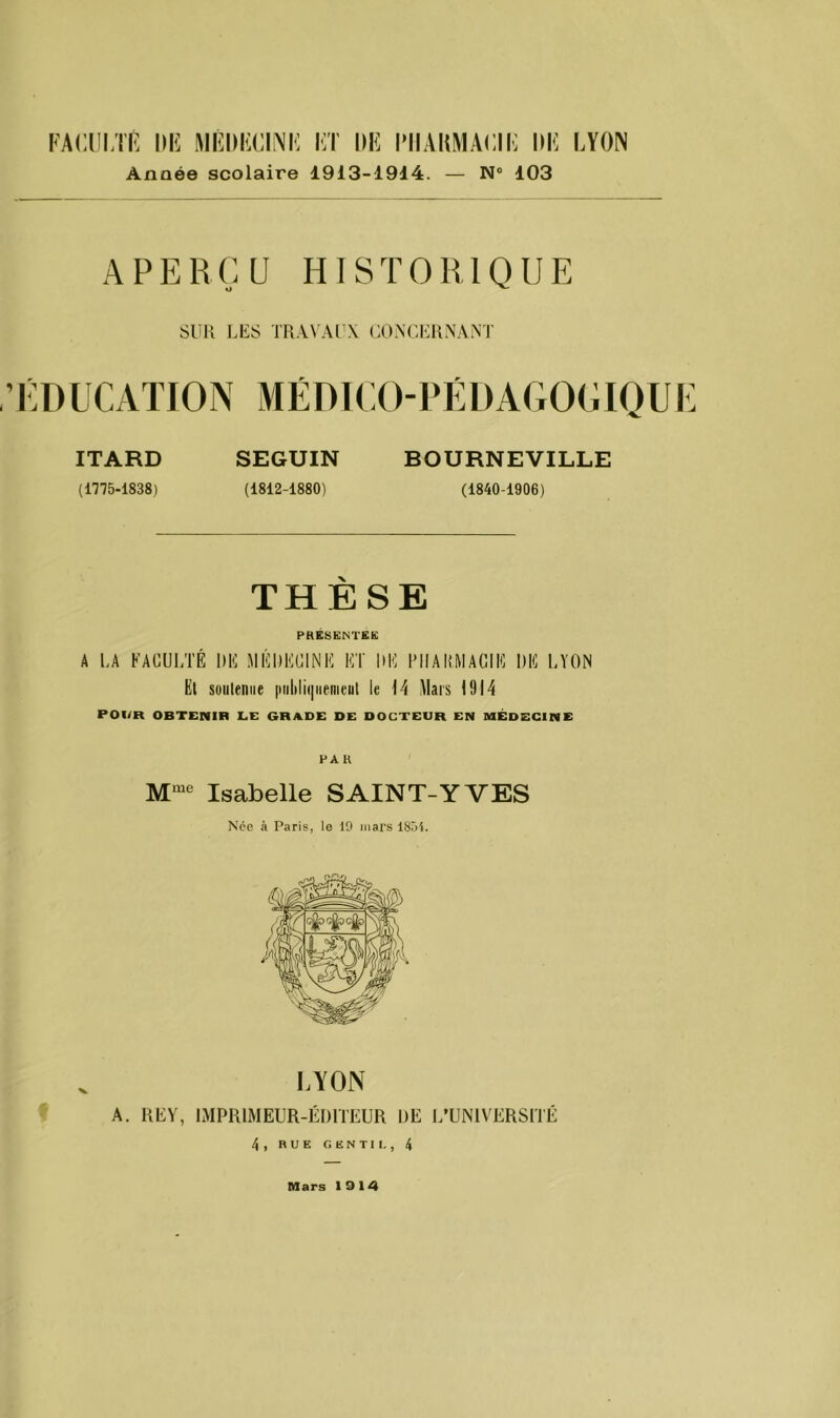 Année scolaire 1913-1914. — N® 103 APERÇU HISTORIQUE O ^ SUR LES TRAVAl'X OONCIHINANT EDUCATION MÉDTCO-PÉDAGOCIQUE ITARD SEGUIN BOURNEVILLE (1775-1838) (1812-1880) (1840-1906) THÈSE PRÉSENTÉE A LA FACULTÉ DE MÉDECINE ET DE PHARMACIE DE LYON Et suiileniie |iiilili(|iipnieut le H Mars 1914 POI/R OBTENIR LE GRADE DE DOCTEUR EN MÉDECINE PA K Isabelle SAINT-YVES Née à Paris, le 19 mars 18.91. LYON A. REY, IMPRIMEUR-ÉDITEUR DE L’UNIVERSITÉ 4, RUE GENTII. , 4 Mars 1914