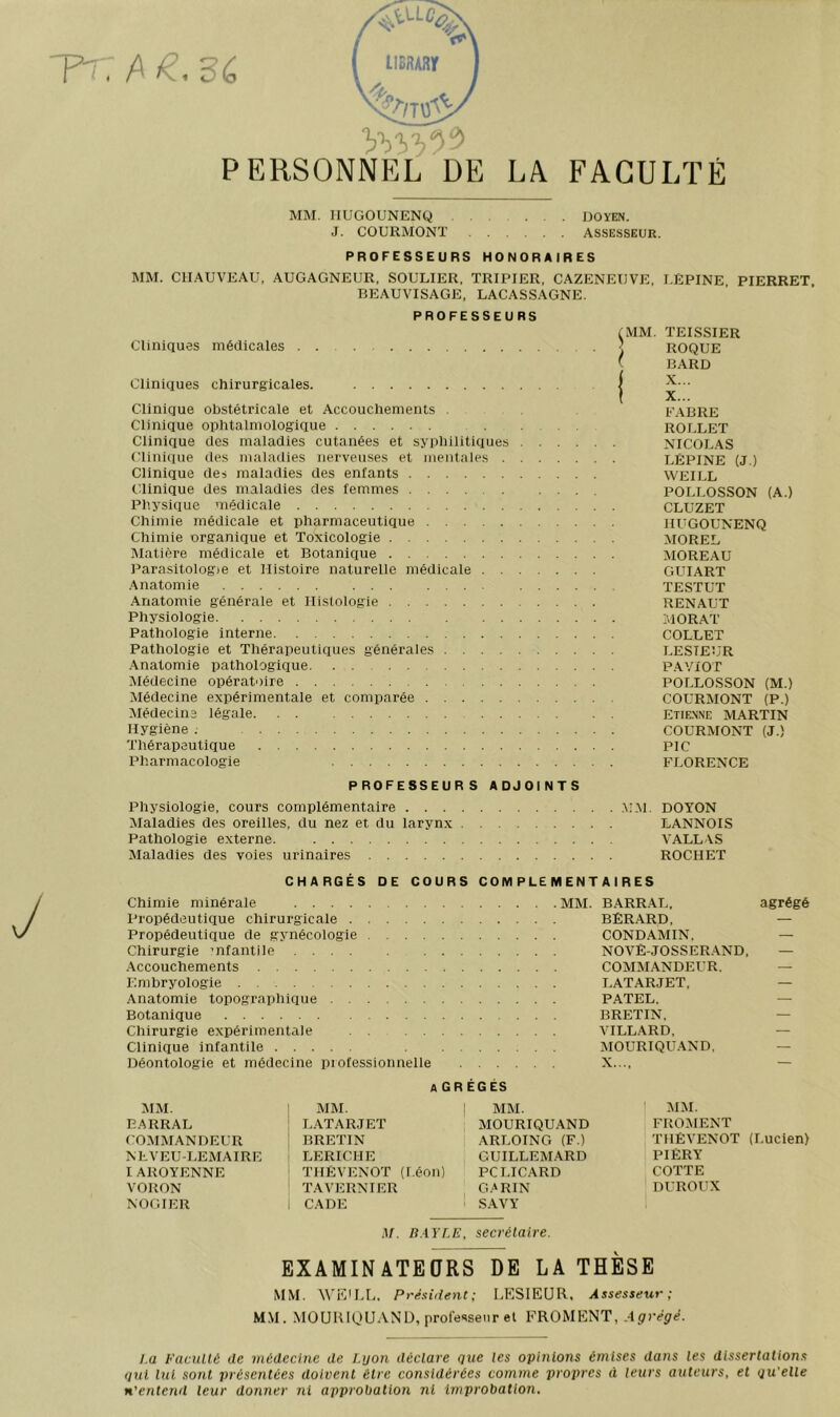 PERSONNEL DE LA FACULTÉ MM. IIUGOUNENQ . . DOYEN. J. COtJRMONT assesseur, PROFESSEURS HONORAIRES MM. CHAUVEAU, AUGAGNEUR, SOULIER. TRIPIER, CAZENEUVE, I.ÈPINE PIERRET BEAUVISAGE, LACASSAGNE. PROFESSEURS Cliniques médicales Cliniques chirurgicales. Clinique obstétricale et Accouchements . Clinique ophtaimoiogique Clinique des maladies cutanées et syphilitiques . Clinique des maladies nerveuses et mentales . , Clinique des maladies des enfants Clinique des maladies des femmes Physique médicale Chimie médicale et pharmaceutique Chimie organique et Toxicologie IMatière médicale et Botanique Parasitologie et Histoire naturelle médicale . . . .Anatomie ... .... Anatomie générale et Histologie Physiologie ... Pathologie interne Pathologie et Thérapeutiques générales Anatomie pathologique Médecine opératoire Médecine expérimentale et comparée Médecins légale. . . ... Hygiène . Thérapeutique Pharmacologie PROFESSEURS ADJOINTS Physiologie, cours complémentaire .U.M. DOYON Maladies des oreilles, du nez et du larynx LANNOIS Pathologie externe. VALLAS Maladies des voies urinaires ROCHET MM. TEISSIER ROQUE BARD E.ABRE ROrXET NICOLAS LÉPINE (J.) WEILL POLLOSSON (A.) CLUZET HUGOUNENQ MOREL MOREAU GUIART TESTUT RENAUT MORAT COLLET LESTEUR PAVIOT POLLOSSON (M.) COURMONT (P.) ETIE.\NE MARTIN COURMONT (J.) PIC FLORENCE CHARGÉS DE COURS COMPLEMENTAIRES Chimie minérale Propédeutique chirurgicale Propédeutique de gynécologie .... Chirurgie ’iifantile .Accouchements Embryologie Anatomie topographique Botanique Chirurgie expérimentale Clinique infantile Déontologie et médecine professionnelle MM. BARRAL, agrégé BÊRARD, — CONDAMIN. — NOVÊ-JOSSER.AND, — COMMANDEUR. — LATARJET, — PATEL. — BRETIN, — VILL.ARD, — MOURIQU.AND, — X..., — A GR ÉGÉS MM. 1 MM. MM. 1 MM. EARRAL LATARJET MOURIQUAND FROMENT COMMANDEUR BRETIN ARLOING (F.) THÊVENOT (Lucien) NEVEU-LEMAIRE LERICHE GUILLEM.ARD PIÈRY IAROYENNE THÊVENOT (Léon) PCLICARD COTTE VORON T.AVERNIER , G/'RIN DUROUX NOGIER i CADE S.AVY 1 M. B.WLE, secrétaire. EXAMINATEQRS DE LA THÈSE MM. WE'LL, Président; LESIEUR, Assesseur; MM. MOUKIQUAND, professeur et FROMENT, Agrégé. I.a Pacullé de médecine de Lyon déclare que les opinions émises dans les dissertations qui lui sont présentées doivent être considérées comme propres à leurs auteurs, et qu elle n’entend leur donner ni approbation ni improbation.