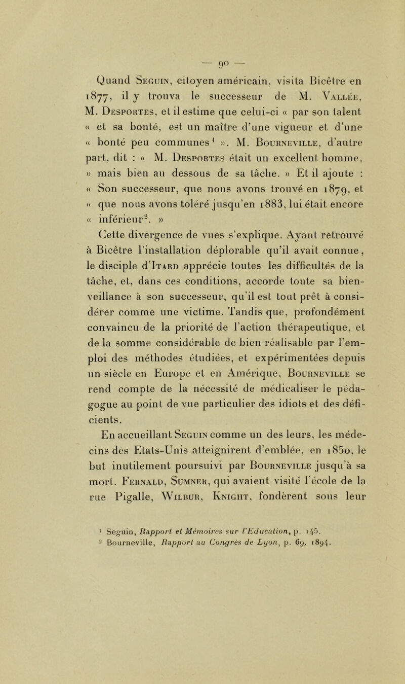 Quand Seguin, citoyen américain, visita Bicêtre en 1877, il y trouva le successeur de M. Vallée, M. Despoktes, et il estime que celui-ci « par son talent « et sa bonté, est un maître d’une vigueur et d’une (( bonté peu communes ' ». M. Bourneville, d’autre part, dit : <( M. Desportes était un excellent homme. » mais bien an dessous de sa tâche. » Et il ajoute : « Son successeur, que nous avons trouvé en 1879, et (( que nous avons toléré jusqu’en i883, lui était encore <( inférieur-. » Cette divergence de vues s’explique. Ayant retrouvé à Bicêtre l'installation déplorable qu’il avait connue, le disciple d’IxARD apprécie toutes les difficultés de la tâche, et, dans ces conditions, accorde toute sa bien- veillance à son successeur, qu'il est tout prêt à consi- dérer comme une victime. Tandis que, profondément convaincu de la priorité de l’action thérapeutique, et de la somme considérable de bien réalisable par l’em- ploi des méthodes étudiées, et expérimentées depuis un siècle en Europe et en Amérique, Bourneville se rend compte de la nécessité de médicaliser le péda- gogue au point de vue particulier des idiots et des défi- cients. En accueillant Seguin comme un des leurs, les méde- cins des Etats-Unis atteignirent d’emblée, en i85o. le but inutilement poursuivi par Bourneville jusqu'à sa mort. Fernald, Sumner, qui avaient visité l'école de la rue Pigalle, Wilrur, Knigiit, fondèrent sous leur ' Se^uiu, Rapport et Mémoires sur F Education, p. i/j.').