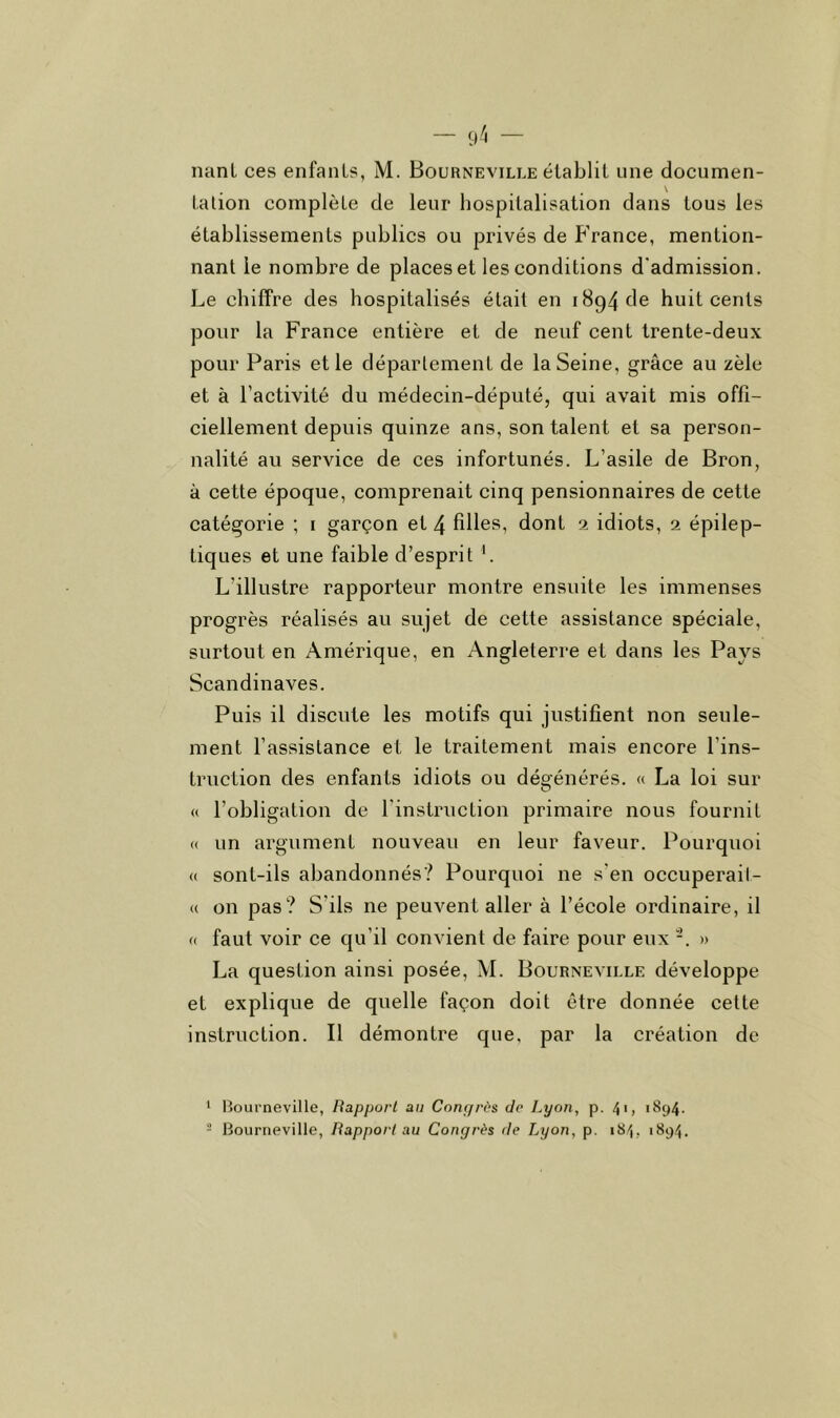 tation complète de leur hospitalisation dans tous les établissements publics ou privés de France, mention- nant le nombre de places et les conditions d'admission. Le chiffre des hospitalisés était en 1894 de huit cents pour la France entière et de neuf cent trente-deux pour Paris et le département de la Seine, grâce au zèle et à l’activité du médecin-député, qui avait mis offi- ciellement depuis quinze ans, son talent et sa person- nalité au service de ces infortunés. L’asile de Bron, à cette époque, comprenait cinq pensionnaires de cette catégorie ; i garçon et 4 filles, dont 2 idiots, 2 épilep- tiques et une faible d’esprit L L’illustre rapporteur montre ensuite les immenses progrès réalisés au sujet de cette assistance spéciale, surtout en Amérique, en Angleterre et dans les Pays Scandinaves. Puis il discute les motifs qui justifient non seule- ment l’assistance et le traitement mais encore l’ins- truction des enfants idiots ou déeénérés. « La loi sur O (( l’obligation de l’instruction primaire nous fournit « un argument nouveau en leur faveur. Pourquoi « sont-ils abandonnés? Pourquoi ne s’en occuperait- (( on pas? S’ils ne peuvent aller à l’école ordinaire, il (( faut voir ce qu’il convient de faire pour eux » La question ainsi posée, M. Bourneville développe et explique de quelle façon doit être donnée cette instruction. Il démontre que, par la création de * Bourneville, Rapport au Congrès de Lyon, p. 4'> '*^94'