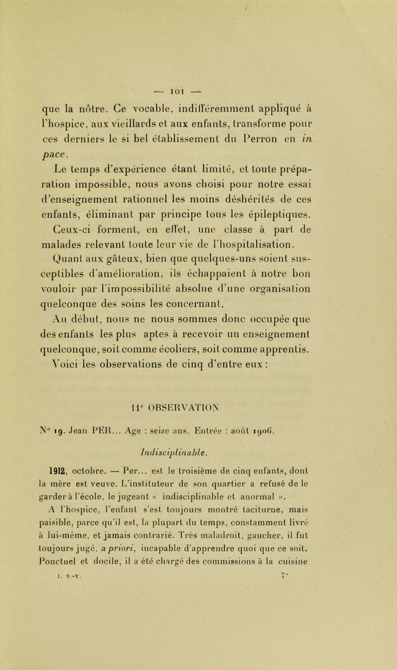 lot que la notre. Ce vocable, indill'éremmenL appliqué a l’hospice, aux vieillards et aux enfants, transforme pour ees derniers le si bel établissement du Perron en in pace. Le temps d’expérience étant limité, et toute prépa- ration impossible, nous avons choisi pour notre essai d’enseignement rationnel les moins déshérités de ces enfants, éliminant par principe tous les épileptiques. Ceux-ci forment, en ellet, une classe à part de malades relevant loute leur vie de l’hospitalisation. Quant aux gâteux, bien que quelques-uns soient sus- ceptibles d’amélioration, ils échappaient à notre bon vouloir par l'impossibilité absolue d’une organisation quelconque des soins les concernant. Au début, nous ne nous sommes donc occupée que des enfants les plus aptes à recevoir un enseignement quelconque, soit comme écoliers, soit comme apprentis. ^'oici les observations de cinq d’entre eux : 11- OBSERVATION N> .9. .lean PER... Age : seize ans. Entrée : août 190G. Indiscljiliiiuble. 1912, octobre. — Per... est le troisième de cinq enfants, dont la mère est veuve. L’instituteur de son quartier a refusé de le garder à l’école, le jugeant « indisciplinable et anormal ». A l’hospice, l’enfant s’est toujours montré taciturne, mais paisible, parce qu’il est, la plupart du temps, constamment livré à lui-même, et jamais contrarié. Très maladroit, gaucher, il fut toujours jugé, a priori, incapable d’apprendre quoi que ce soit. Ponctuel et docile, il a été chargé des commissions à la cuisine