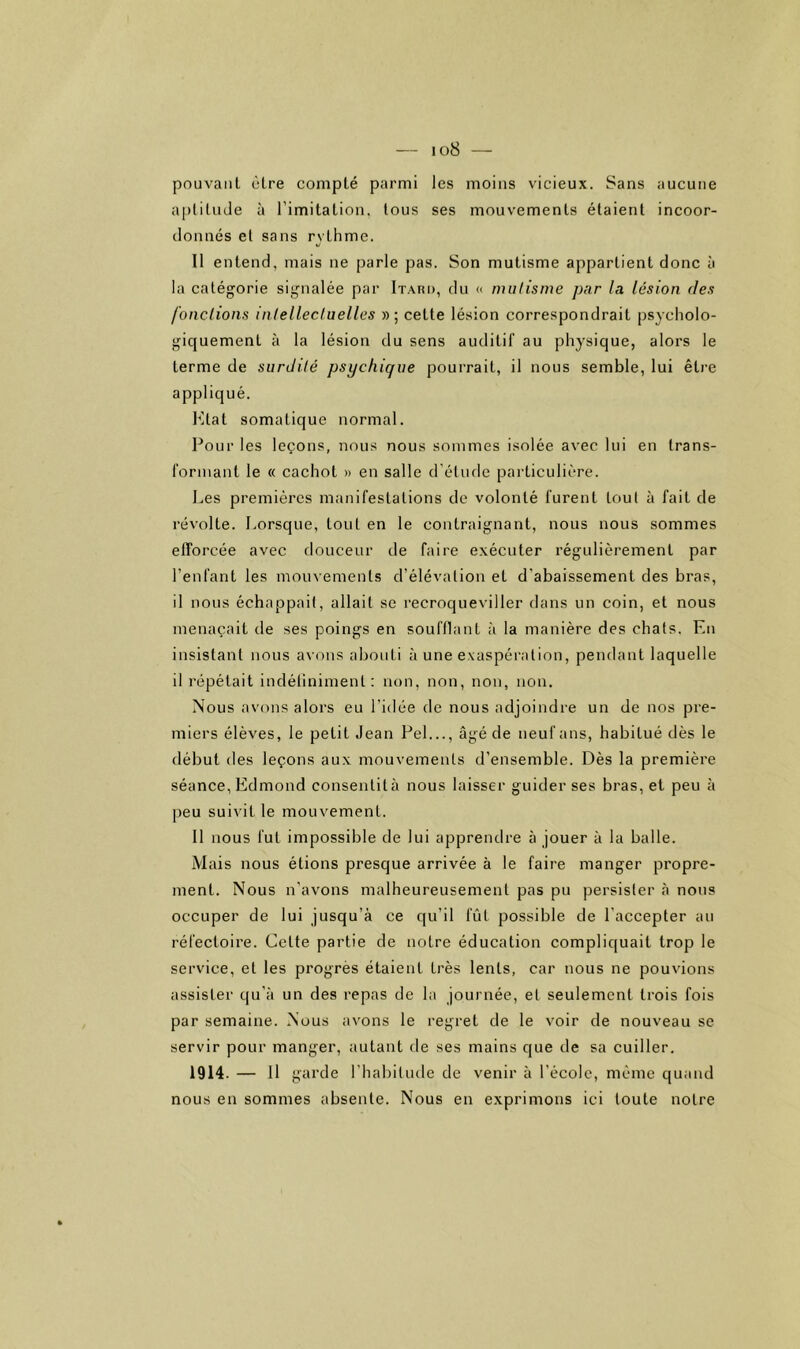 — I o8 — pouvant cire compté parmi les moins vicieux. Sans aucune ai)lilu(Je à l’imitation, tous ses mouvements étaient incoor- clonnés et sans rythme. Il entend, mais ne parle pas. Son mutisme appartient donc à la catégorie signalée par Itaru, du « mulisme par la lésion fies fonclions inlellectuelles »; cette lésion correspondrait psycholo- giquement à la lésion du sens auditif au physique, alors le terme de surdité psychique pourrait, il nous semble, lui être appliqué. l^tat somatique normal. Pour les leçons, nous nous sommes isolée avec lui en trans- formant le « cachot » en salle d’étude particulière. Les premières manifestations de volonté furent tout à fait de révolte. Lorsque, tout en le contraignant, nous nous sommes efforcée avec douceur de faire exécuter régulièrement par l’enfant les mouvements d’élévation et d’abaissement des bras, il nous échappait, allait se recroqueviller dans un coin, et nous menaçait de ses poings en soufflant à la manière des chats. En insistant nous avons abouti à une exaspération, pendant laquelle il répétait indéliniment : non, non, non, non. Nous avons alors eu l’idée de nous adjoindre un de nos pre- miers élèves, le petit Jean Pel..., âgé de neuf ans, habitué dès le début des leçons aux mouvements d’ensemble. Dès la première séance, Edmond consentità nous laisser guider ses bras, et peu à peu suivit le mouvement. 11 nous fut impossible de lui apprendre à jouer à la balle. Mais nous étions presque arrivée à le faire manger propre- ment. Nous n’avons malheureusement pas pu persister à nous occuper de lui jusqu’à ce qu’il fût possible de l’accepter au réfectoire. Celte partie de notre éducation compliquait trop le service, et les progrès étaient très lents, car nous ne pouvions assister qu’à un des repas de la journée, et seulement trois fois par semaine. Nous avons le regret de le voir de nouveau se servir pour manger, autant de ses mains que de sa cuiller. 1914. — 11 garde l’habitude de venir à l’école, meme quand nous en sommes absente. Nous en exprimons ici toute notre