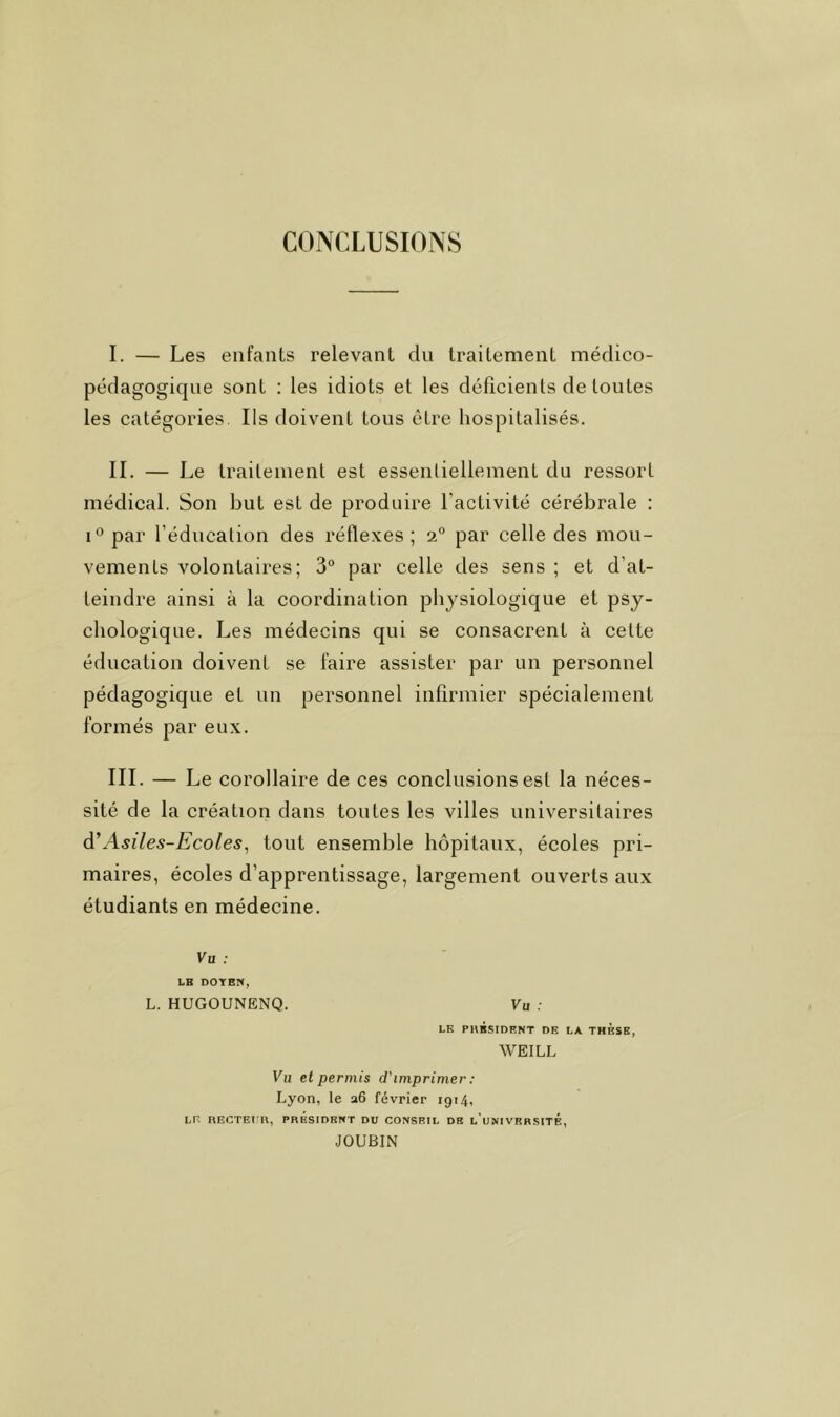 CONCLUSIONS I. — Les enfants relevant du traitement médico- pédagogique sont ; les idiots et les délicients de toutes les catégories. Ils doivent tous être hospitalisés. IL — Le traitement est essentiellement du ressort médical. Son but est de produire l’activité cérébrale : 1° par l’éducation des réflexes; 2° par celle des mou- vements volontaires; 3° par celle des sens ; et d’at- teindre ainsi à la coordination physiologique et psy- chologique. Les médecins qui se consacrent à celte éducation doivent se faire assister par un personnel pédagogique et un personnel infirmier spécialement formés par eux. III. — Le corollaire de ces conclusions est la néces- sité de la création dans tontes les villes universitaires à'Asiles-Ecoles^ tout ensemble hôpitaux, écoles pri- maires, écoles d’apprentissage, largement ouverts aux étudiants en médecine. Vu ; LE DOYEN, L. HUGOUNËNQ. Vu LE PKÉSIDENT DE LA THESE, WEILL Vu et permis d'imprimer: Lyon, le a6 février 1914, LE RECTEI’n, PRÉSIDENT DU CONSF.IL DE l'uNIVRRSITÉ, JOUBIN