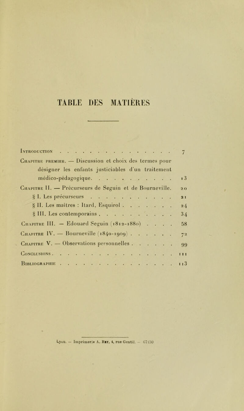 TABLE DES MATIERES Introduction 7 CiiAi’iTiii; PREMIER. — Discussioii el choix des termes pour désigner les enl’anls justiciables d'un traitement médico-pédagogique i3 Cii.vpiTRE II. — Précurseurs de Seguin et de Bourneville. 20 ^ I. Les précurseurs 21 § II. Les maîtres : Itard, Esquirol 24 § III. I ^es contemporains 34 Cii.^piTRE III. — Edouard Seguin (1812-1880) .... 58 Cii.xpiTRE IV’. — Bourneville ( 1840-190;)) 72 Chapitre V. — Observations personnelles 99 Conclusions 111 Bibliographie ii3 Lyon. — Imprimerie A. Kit, 4, rue Gentil. - (iTlllü