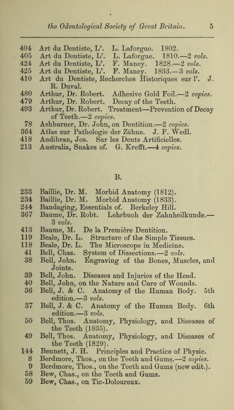 404 Art du Dentiste, L\ L. Laforgue. 1802. 405 Art du Dentiste^ L’. L. Laforgue. 1810.—2 vols, 424 Art du Dentiste, L\ F. Maney. 1828.—2 vols. 425 Art du Dentiste, L’. F. Maney. 1833.—3 vols. 410 Art du Dentiste^ Recherclies Historiques sur F. J. R. Duval. 480 Arthur, Dr. Robert. Adhesive Gold Foil.—2 copies. 479 Arthur, Dr. Robert. Decay of the Teeth. 493 Arthur, Dr. Robert. Treatment—Prevention of Decay of Teeth.—2 copies. 78 Ashburner, Dr. John, on Dentition.—2 copies. 364 Atlas zur Pathologie der Zahne. J. F. Wedl. 418 Audibran, Jos. Sur les Dents Artificielles. 213 Australia, Snakes of. G. Krefft.—4 copies. B. 233 Baillie, Dr. M. Morbid Anatomy (1812). 234 Baillie, Dr. M. Morbid Anatomy (1833). 244 Bandaging, Essentials of. Berkeley Hill. 367 Baume, Dr. Robt. Lehrbuch der Zahnheilkunde.— 3 vols. 413 Baume, M. De la Premiere Dentition. 119 Beale, Dr. L. Structure of the Simple Tissues. 118 Beale, Dr. L. The Microscope in Medicine. 41 Bell, Chas. System of Dissections.—2 vols. 38 BeU, John. Engraving of the Bones, Muscles, and Joints. 39 Bell, John. Diseases and Injuries of the Head. 40 Bell, John, on the Nature and Cure of Wounds. 36 Bell, J. & C. Anatomy of the Human Body. 5th edition.—3 vols. 37 Bell, J. & C. Anatomy of the Human Body. 6th edition.—3 vols. 50 Bell, Thos. Anatomy, Physioloffv, and Diseases of the Teeth (1835). 49 Bell, Thos. Anatomy, Physiology, and Diseases of the Teeth (1829). 144 Bennett, J. H. Principles and Practice of Physic. 8 Berdmore, Thos., on the Teeth and Gums.—2 copies. 9 Berdmore, Thos., on the Teeth and Gums (new edit.). 58 Bew, Chas., on the Teeth and Gums. 59 Bew, Chas., on Tic-Doloureux.