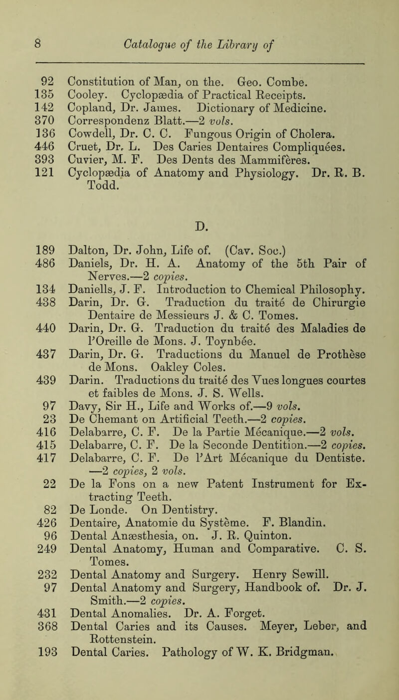 92 Constitution of Man, on the. Geo. Combe. 135 Cooley. Cyclopaedia of Practical Receipts. 142 Copland, Dr. James. Dictionary of Medicine. 370 Correspondenz Blatt.—2 vols. 136 Cowdell, Dr. C. C. Fungous Origin of Cholera. 446 Cruet, Dr, L. Des Caries Dentaires Compliquees. 393 Cuvier, M. F. Des Dents des Mammiferes. 121 Cyclopaedia of Anatomy and Physiology. Dr. R. B. Todd. D. 189 Dalton, Dr. John, Life of. (Cav. Soc.) 486 Daniels, Dr. H. A. Anatomy of the 5th Pair of Nerves.—2 copies. 134 Daniells, J. F. Introduction to Chemical Philosophy. 438 Darin, Dr. G. Traduction du traite de Chirurgie Dentaire de Messieurs J. & C. Tomes. 440 Darin, Dr. G. Traduction du traite des Maladies de TOreille de Mens. J. Toynbee. 437 Darin, Dr. G. Traductions du Manuel de Prothese de Mens. Oakley Coles. 439 Darin. Traductions du traite des Vues longues courtes et faibles de Mens. J. S. Wells. 97 Davy, Sir H., Life and Works of.—9 vols. 23 De Ohemant on Artificial Teeth.—2 copies. 416 Delabarre, C. F. De la Partie Mecanique.—2 vols. 415 Delabarre, C. F. De la Seconde Dentition.—2 copies. 417 Delabarre, C. F. De TArt Mecanique du Dentiste. —2 copies, 2 vols. 22 De la Fons on a new Patent Instrument for Ex- tracting Teeth. 82 De Londe. On Dentistry. 426 Dentaire, Anatomie du Systeme. F. Blandin. 96 Dental Anaesthesia, on. J. R. Quinton. 249 Dental Anatomy, Human and Comparative. C. S. Tomes. 232 Dental Anatomy and Surgery. Henry Sewill. 97 Dental Anatomy and Surgery, Handbook of. Dr. J. Smith.—2 copies. 431 Dental Anomalies. Dr. A. Forget. 368 Dental Caries and its Causes. Meyer, Leber, and Rottenstein. Dental Caries. Pathology of W. K. Bridgman. 193