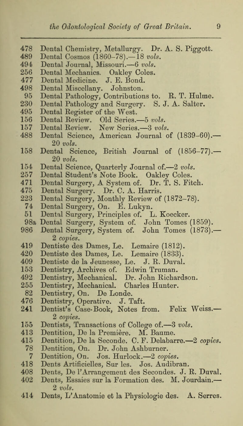 478 Dental Chemistry, Metallurgy. Dr. A. S. Piggott. 489 Dental Cosmos (1860-78).—18 vols. 494 Dental Journal, Missouri.—6 vols. 256 Dental Mechanics. Oakley Coles. 477 Dental Medicine. J. E. Bond. 498 Dental Miscellany. Johnston. 95 Dental Pathology, Contributions to. R. T. Hulme. 230 Dental Pathology and Surgery. S. J. A. Salter. 495 Dental Register of the West. 156 Dental Review. Old Series.—5 vols. 157 Dental Review. New Series.—3 vols. 488 Dental Science, American Journal of (1839-60).— 20 vols. 158 Dental Science, British Journal of (1856-77).— 20 vols. 154 Dental Science, Quarterly Journal of.—2 vols. 257 Dental Student’s Note Book. Oakley Coles. 471 Dental Surgery, A System of. Dr. T. S. Fitch. 475 Dental Surgery. Dr. C. A. Harris. 223 Dental Surgery, Monthly Review of (1872-78). 74 Dental Surgery, On. E. Lukyn. 51 Dental Surgery, Principles of. L. Koecker. 98a Dental Surgery, System of. John Tomes (1859). 986 Dental Surgery, System of. John Tomes (1873).— 2 copies. 419 Dentiste des Dames, Le. Lemaire (1812). 420 Dentiste des Dames, Le. Lemaire (1833). 409 Dentiste de la Jeunesse, Le. J. R. Duval. 153 Dentistry, Archives of. Edwin Truman. 492 Dentistry, Mechanical. Dr. John Richardson. 255 Dentistry, Mechanical. Charles Hunter. 82 Dentistry, On. De Londe. 476 Dentistry, Operative. J. Taft. 241 Dentist’s Case-Book, Notes from. Felix Weiss.— 2 copies. 155 Dentists, Transactions of College of.—3 vols. 413 Dentition, De la Premiere. M. Baume. 415 Dentition, De la Seconde. C. F. Delabarre.—2 copies. 78 Dentition, On. Dr. John Ashburner. 7 Dentition, On. Jos. Hurlock.—2 copies. 418 Dents Artificielles, Sur les. Jos. Audibran. 408 Dents, De 1’Arrangement des Secondes. J. R. Duval. 402 Dents, Essaies sur la Formation des. M. Jourdain.— 2 vols. 414 Dents, L’Anatomie et la Physiologie des. A. Serres.